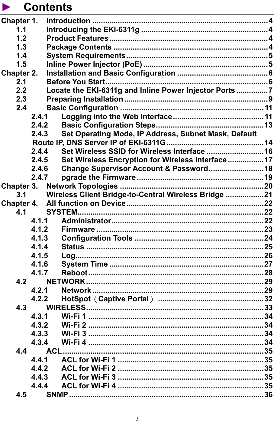                   ►  Contents Chapter 1.  Introduction ...................................................................................4 1.1 Introducing the EKI-6311g ............................................................4 1.2 Product Features ...........................................................................4 1.3 Package Contents .........................................................................4 1.4 System Requirements...................................................................5 1.5  Inline Power Injector (PoE) ...........................................................5 Chapter 2.  Installation and Basic Configuration ...........................................6 2.1 Before You Start.............................................................................6 2.2  Locate the EKI-6311g and Inline Power Injector Ports ...............7 2.3 Preparing Installation....................................................................9 2.4 Basic Configuration .................................................................... 11 2.4.1  Logging into the Web Interface........................................... 11 2.4.2 Basic Configuration Steps...................................................13 2.4.3  Set Operating Mode, IP Address, Subnet Mask, Default Route IP, DNS Server IP of EKI-6311G..............................................14 2.4.4  Set Wireless SSID for Wireless Interface ...........................16 2.4.5  Set Wireless Encryption for Wireless Interface .................17 2.4.6 Change Supervisor Account &amp; Password..........................18 2.4.7 pgrade the Firmware ............................................................19 Chapter 3.  Network Topologies ....................................................................20 3.1  Wireless Client Bridge-to-Central Wireless Bridge ..................21 Chapter 4.  All function on Device.................................................................22 4.1 SYSTEM........................................................................................22 4.1.1 Administrator........................................................................22 4.1.2 Firmware ...............................................................................23 4.1.3 Configuration Tools .............................................................24 4.1.4 Status ....................................................................................25 4.1.5  Log.........................................................................................26 4.1.6 System Time .........................................................................27 4.1.7 Reboot...................................................................................28 4.2 NETWORK....................................................................................29 4.2.1 Network .................................................................................29 4.2.2 HotSpot（Captive Portal）..................................................32 4.3 WIRELESS....................................................................................33 4.3.1 Wi-Fi 1 ...................................................................................34 4.3.2 Wi-Fi 2 ...................................................................................34 4.3.3 Wi-Fi 3 ...................................................................................34 4.3.4 Wi-Fi 4 ...................................................................................34 4.4 ACL ...............................................................................................35 4.4.1 ACL for Wi-Fi 1 .....................................................................35 4.4.2 ACL for Wi-Fi 2 .....................................................................35 4.4.3 ACL for Wi-Fi 3 .....................................................................35 4.4.4 ACL for Wi-Fi 4 .....................................................................35 4.5 SNMP ............................................................................................36 2 