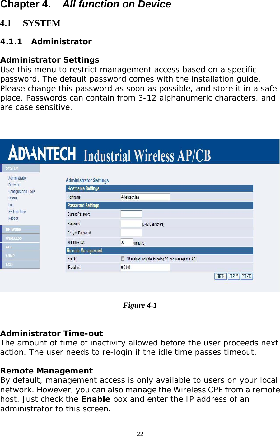                   Chapter 4.  All function on Device 4.1 SYSTEM 4.1.1 Administrator Administrator Settings Use this menu to restrict management access based on a specific password. The default password comes with the installation guide. Please change this password as soon as possible, and store it in a safe place. Passwords can contain from 3-12 alphanumeric characters, and are case sensitive.    Figure 4-1  Administrator Time-out The amount of time of inactivity allowed before the user proceeds next action. The user needs to re-login if the idle time passes timeout. Remote Management By default, management access is only available to users on your local network. However, you can also manage the Wireless CPE from a remote host. Just check the Enable box and enter the IP address of an administrator to this screen. 22 