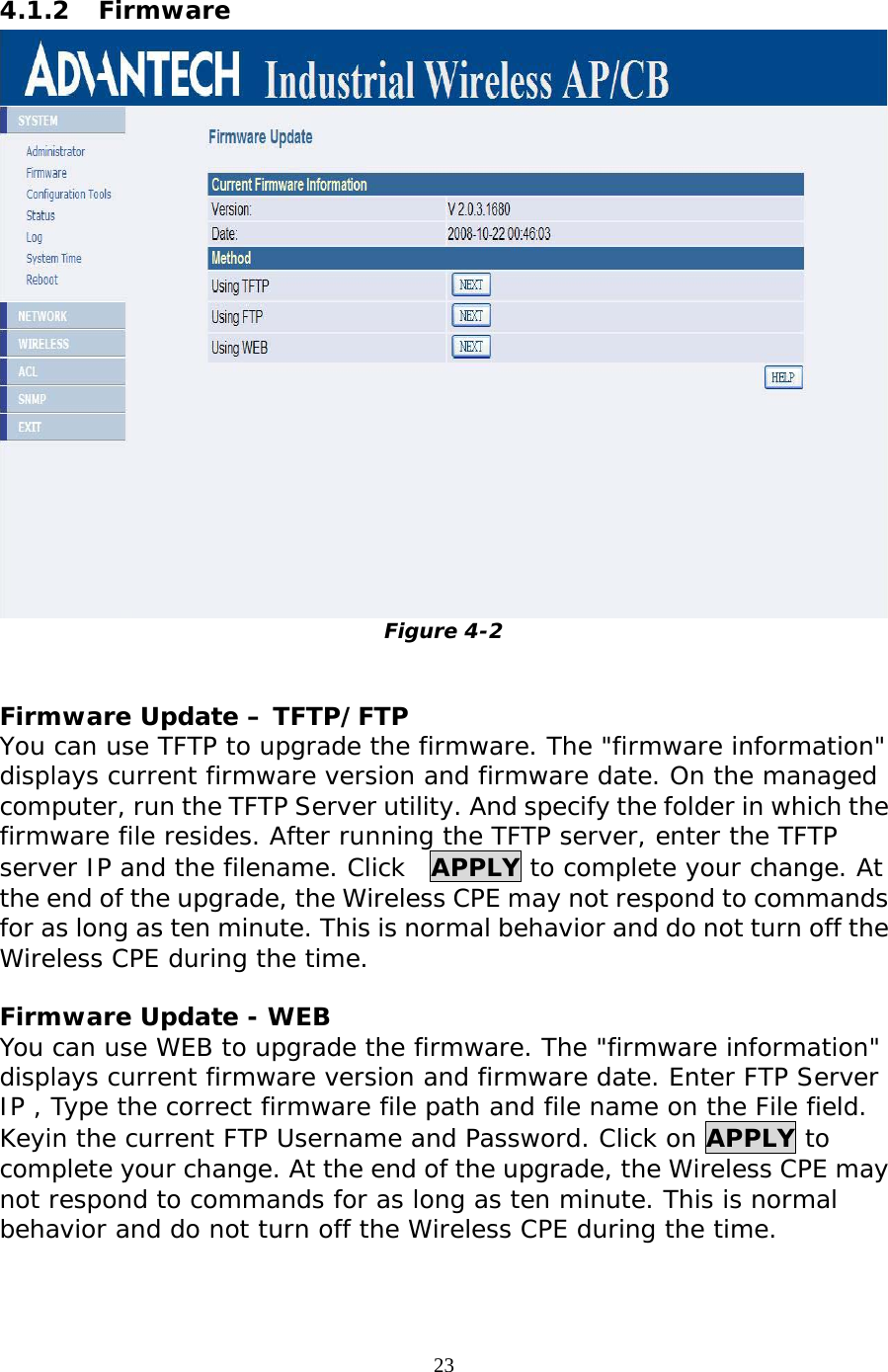                   4.1.2 Firmware  Figure 4-2  Firmware Update – TFTP/FTP You can use TFTP to upgrade the firmware. The &quot;firmware information&quot; displays current firmware version and firmware date. On the managed computer, run the TFTP Server utility. And specify the folder in which the firmware file resides. After running the TFTP server, enter the TFTP server IP and the filename. Click  APPLY to complete your change. At the end of the upgrade, the Wireless CPE may not respond to commands for as long as ten minute. This is normal behavior and do not turn off the Wireless CPE during the time. Firmware Update - WEB You can use WEB to upgrade the firmware. The &quot;firmware information&quot; displays current firmware version and firmware date. Enter FTP Server IP , Type the correct firmware file path and file name on the File field. Keyin the current FTP Username and Password. Click on APPLY to complete your change. At the end of the upgrade, the Wireless CPE may not respond to commands for as long as ten minute. This is normal behavior and do not turn off the Wireless CPE during the time.23 