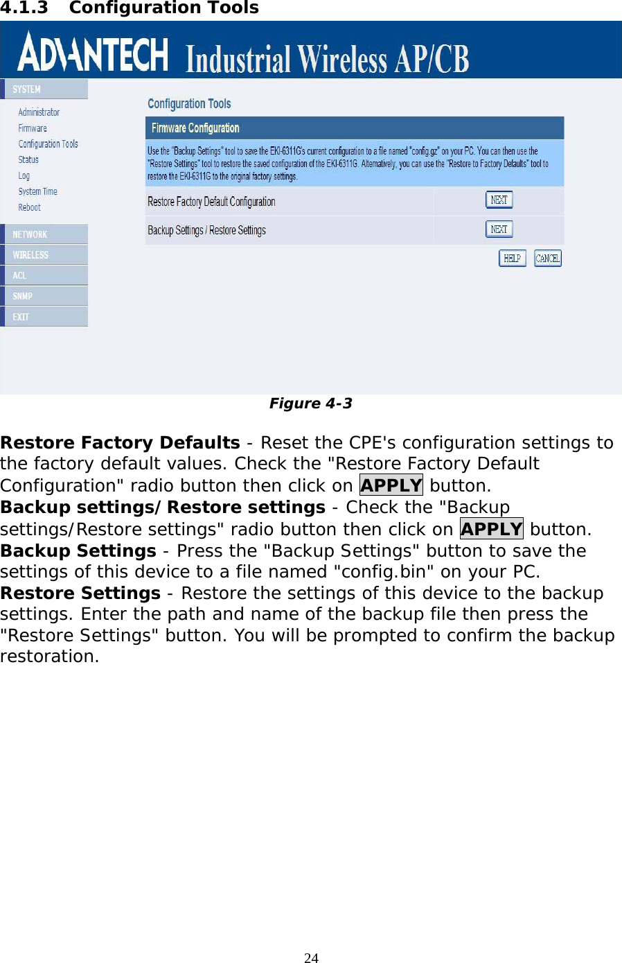                   4.1.3 Configuration Tools  Figure 4-3  Restore Factory Defaults - Reset the CPE&apos;s configuration settings to the factory default values. Check the &quot;Restore Factory Default Configuration&quot; radio button then click on APPLY button.  Backup settings/Restore settings - Check the &quot;Backup settings/Restore settings&quot; radio button then click on APPLY button.  Backup Settings - Press the &quot;Backup Settings&quot; button to save the settings of this device to a file named &quot;config.bin&quot; on your PC.  Restore Settings - Restore the settings of this device to the backup settings. Enter the path and name of the backup file then press the &quot;Restore Settings&quot; button. You will be prompted to confirm the backup restoration. 24 