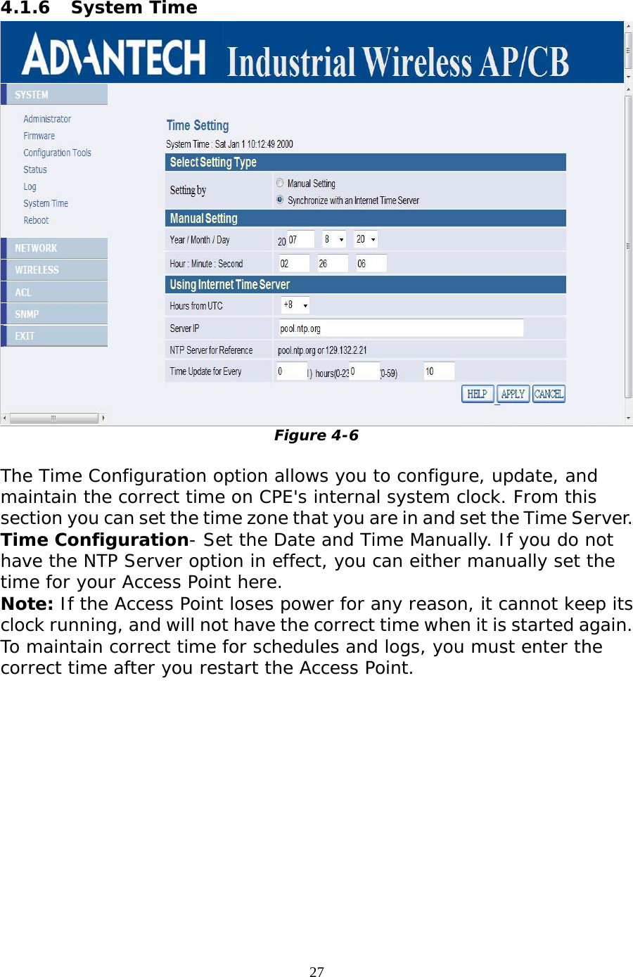                   4.1.6 System Time  Figure 4-6  The Time Configuration option allows you to configure, update, and maintain the correct time on CPE&apos;s internal system clock. From this section you can set the time zone that you are in and set the Time Server.   Time Configuration- Set the Date and Time Manually. If you do not have the NTP Server option in effect, you can either manually set the time for your Access Point here.  Note: If the Access Point loses power for any reason, it cannot keep its clock running, and will not have the correct time when it is started again. To maintain correct time for schedules and logs, you must enter the correct time after you restart the Access Point.  27 