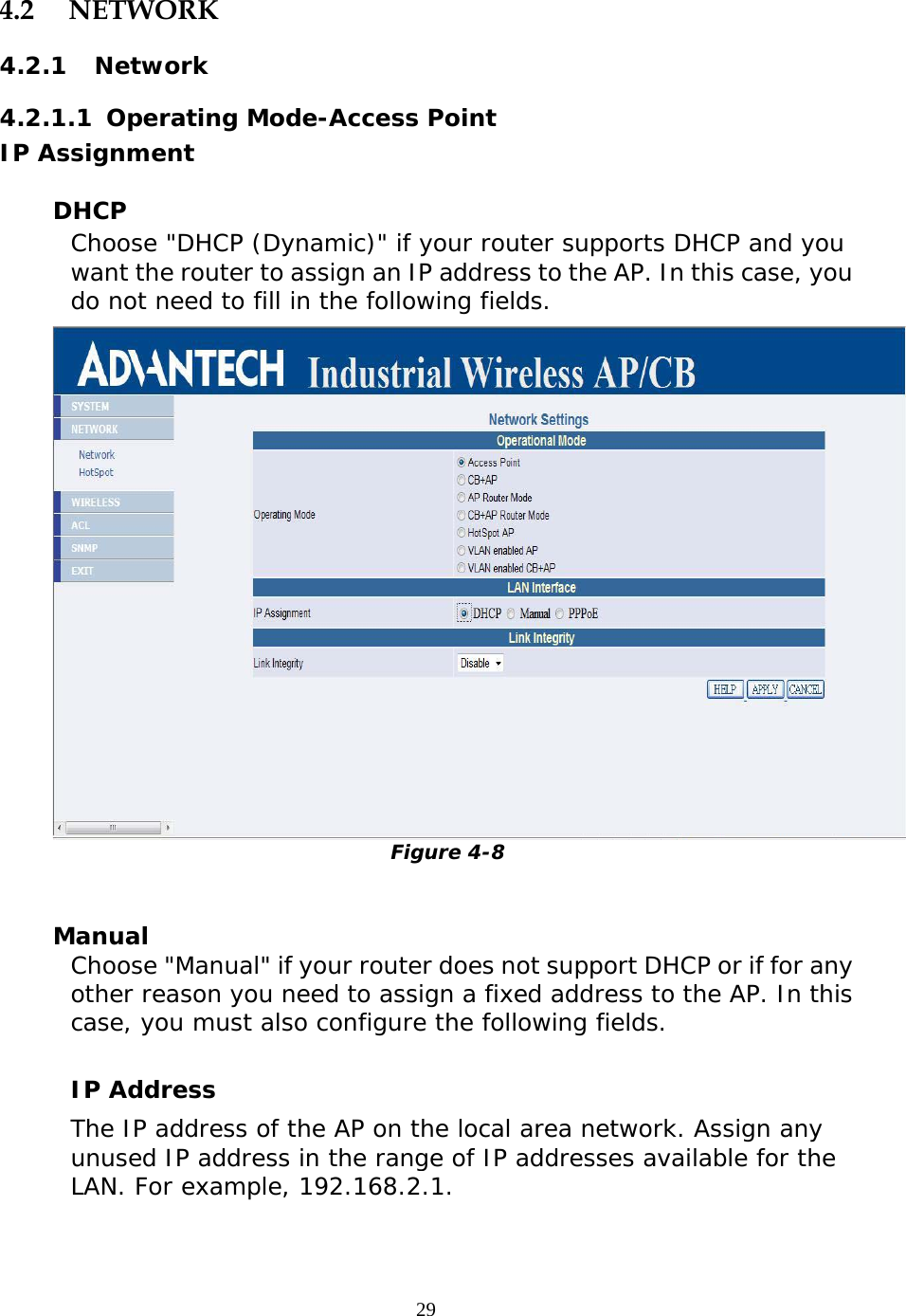                   4.2 NETWORK 4.2.1 Network 4.2.1.1  Operating Mode-Access Point IP Assignment   DHCP Choose &quot;DHCP (Dynamic)&quot; if your router supports DHCP and you want the router to assign an IP address to the AP. In this case, you do not need to fill in the following fields.   Figure 4-8   Manual Choose &quot;Manual&quot; if your router does not support DHCP or if for any other reason you need to assign a fixed address to the AP. In this case, you must also configure the following fields.  IP Address  The IP address of the AP on the local area network. Assign any unused IP address in the range of IP addresses available for the LAN. For example, 192.168.2.1.   29 