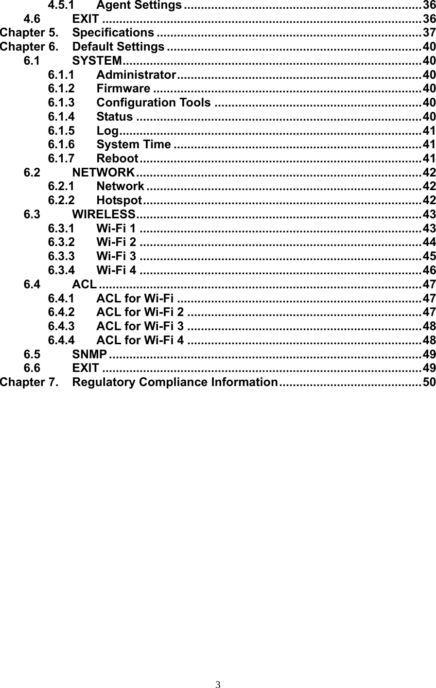                   4.5.1 Agent Settings ......................................................................36 4.6 EXIT ..............................................................................................36 Chapter 5.  Specifications ..............................................................................37 Chapter 6.  Default Settings ...........................................................................40 6.1 SYSTEM........................................................................................40 6.1.1 Administrator........................................................................40 6.1.2 Firmware ...............................................................................40 6.1.3 Configuration Tools .............................................................40 6.1.4 Status ....................................................................................40 6.1.5  Log.........................................................................................41 6.1.6 System Time .........................................................................41 6.1.7 Reboot...................................................................................41 6.2 NETWORK....................................................................................42 6.2.1 Network .................................................................................42 6.2.2 Hotspot..................................................................................42 6.3 WIRELESS....................................................................................43 6.3.1 Wi-Fi 1 ...................................................................................43 6.3.2 Wi-Fi 2 ...................................................................................44 6.3.3 Wi-Fi 3 ...................................................................................45 6.3.4 Wi-Fi 4 ...................................................................................46 6.4 ACL ...............................................................................................47 6.4.1 ACL for Wi-Fi ........................................................................47 6.4.2 ACL for Wi-Fi 2 .....................................................................47 6.4.3 ACL for Wi-Fi 3 .....................................................................48 6.4.4 ACL for Wi-Fi 4 .....................................................................48 6.5 SNMP ............................................................................................49 6.6 EXIT ..............................................................................................49 Chapter 7.  Regulatory Compliance Information..........................................50  3 