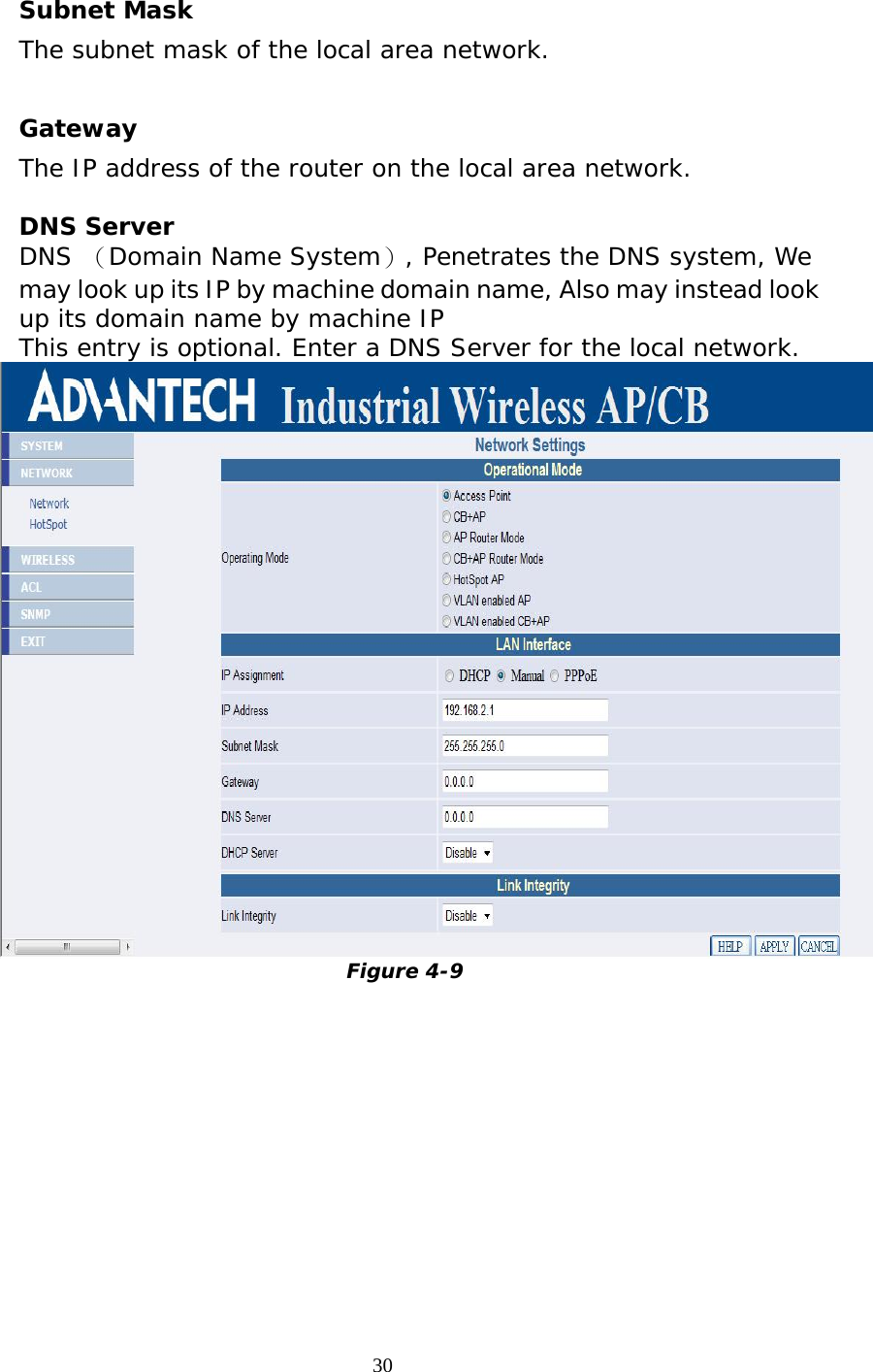                   Subnet Mask  The subnet mask of the local area network.   Gateway  The IP address of the router on the local area network.  DNS Server DNS （Domain Name System）, Penetrates the DNS system, We may look up its IP by machine domain name, Also may instead look up its domain name by machine IP This entry is optional. Enter a DNS Server for the local network.  Figure 4-9  30 