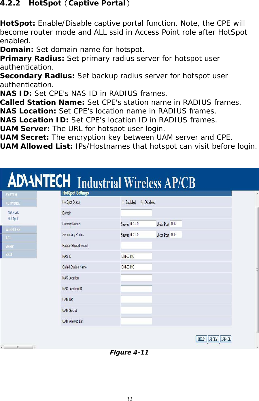                   4.2.2 HotSpot（Captive Portal）  HotSpot: Enable/Disable captive portal function. Note, the CPE will become router mode and ALL ssid in Access Point role after HotSpot enabled. Domain: Set domain name for hotspot. Primary Radius: Set primary radius server for hotspot user authentication. Secondary Radius: Set backup radius server for hotspot user authentication. NAS ID: Set CPE&apos;s NAS ID in RADIUS frames. Called Station Name: Set CPE&apos;s station name in RADIUS frames. NAS Location: Set CPE&apos;s location name in RADIUS frames. NAS Location ID: Set CPE&apos;s location ID in RADIUS frames. UAM Server: The URL for hotspot user login. UAM Secret: The encryption key between UAM server and CPE. UAM Allowed List: IPs/Hostnames that hotspot can visit before login.    Figure 4-11  32 