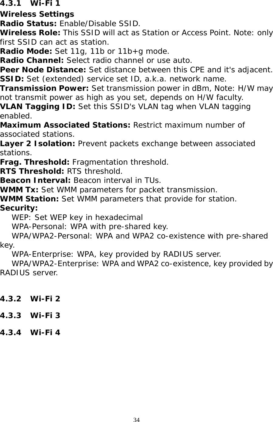                   4.3.1 Wi-Fi 1 Wireless Settings Radio Status: Enable/Disable SSID. Wireless Role: This SSID will act as Station or Access Point. Note: only first SSID can act as station.  Radio Mode: Set 11g, 11b or 11b+g mode. Radio Channel: Select radio channel or use auto. Peer Node Distance: Set distance between this CPE and it&apos;s adjacent. SSID: Set (extended) service set ID, a.k.a. network name. Transmission Power: Set transmission power in dBm, Note: H/W may not transmit power as high as you set, depends on H/W faculty. VLAN Tagging ID: Set this SSID&apos;s VLAN tag when VLAN tagging enabled. Maximum Associated Stations: Restrict maximum number of associated stations. Layer 2 Isolation: Prevent packets exchange between associated stations. Frag. Threshold: Fragmentation threshold. RTS Threshold: RTS threshold. Beacon Interval: Beacon interval in TUs. WMM Tx: Set WMM parameters for packet transmission. WMM Station: Set WMM parameters that provide for station. Security:      WEP: Set WEP key in hexadecimal     WPA-Personal: WPA with pre-shared key.     WPA/WPA2-Personal: WPA and WPA2 co-existence with pre-shared key.     WPA-Enterprise: WPA, key provided by RADIUS server.     WPA/WPA2-Enterprise: WPA and WPA2 co-existence, key provided by RADIUS server.  4.3.2 Wi-Fi 2 4.3.3 Wi-Fi 3 4.3.4 Wi-Fi 4  34 