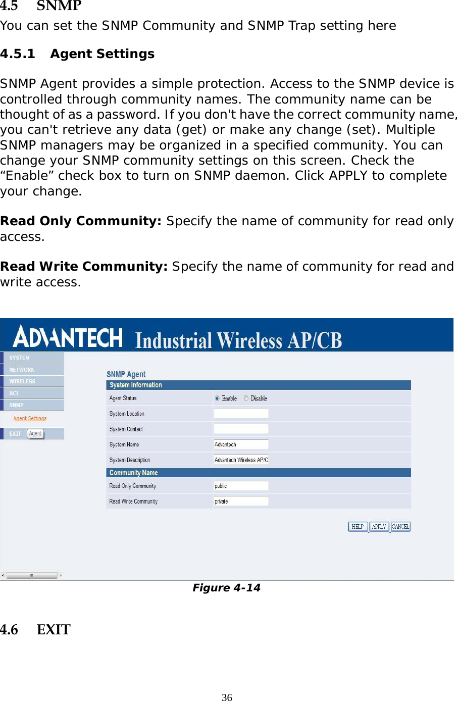                   4.5 SNMP You can set the SNMP Community and SNMP Trap setting here 4.5.1 Agent Settings SNMP Agent provides a simple protection. Access to the SNMP device is controlled through community names. The community name can be thought of as a password. If you don&apos;t have the correct community name, you can&apos;t retrieve any data (get) or make any change (set). Multiple SNMP managers may be organized in a specified community. You can change your SNMP community settings on this screen. Check the “Enable” check box to turn on SNMP daemon. Click APPLY to complete your change.  Read Only Community: Specify the name of community for read only access. Read Write Community: Specify the name of community for read and write access.    Figure 4-14  4.6 EXIT  36 