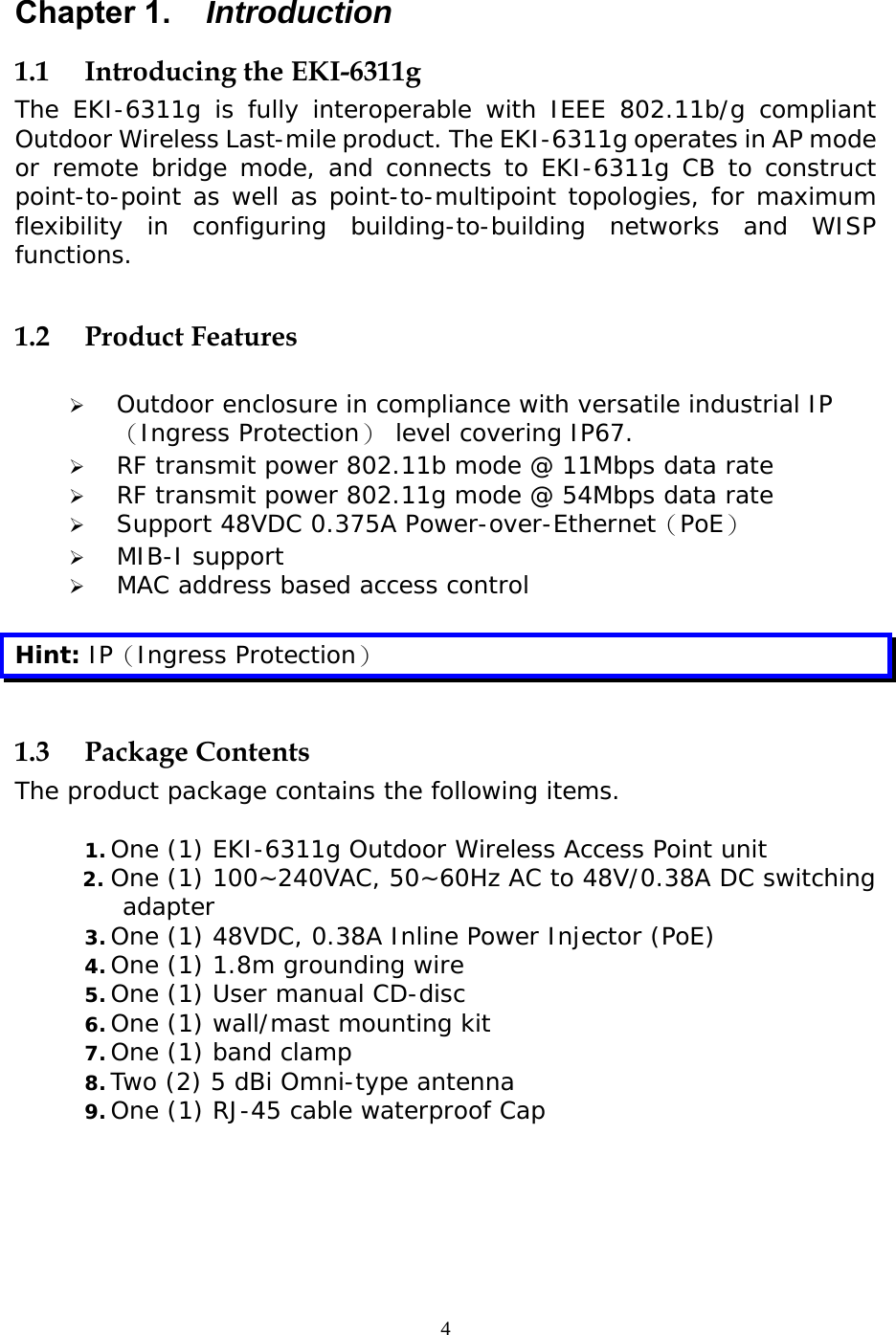                   Chapter 1.  Introduction 1.1  Introducing the EKI-6311g The EKI-6311g is fully interoperable with IEEE 802.11b/g compliant Outdoor Wireless Last-mile product. The EKI-6311g operates in AP mode or remote bridge mode, and connects to EKI-6311g CB to construct point-to-point as well as point-to-multipoint topologies, for maximum flexibility in configuring building-to-building networks and WISP functions.  1.2 Product Features    Outdoor enclosure in compliance with versatile industrial IP（Ingress Protection） level covering IP67.    RF transmit power 802.11b mode @ 11Mbps data rate   RF transmit power 802.11g mode @ 54Mbps data rate   Support 48VDC 0.375A Power-over-Ethernet（PoE）   MIB-I support    MAC address based access control  Hint: IP（Ingress Protection）  1.3 Package Contents The product package contains the following items.  1. One (1) EKI-6311g Outdoor Wireless Access Point unit 2. One (1) 100~240VAC, 50~60Hz AC to 48V/0.38A DC switching adapter  3. One (1) 48VDC, 0.38A Inline Power Injector (PoE) 4. One (1) 1.8m grounding wire  5. One (1) User manual CD-disc 6. One (1) wall/mast mounting kit 7. One (1) band clamp 8. Two (2) 5 dBi Omni-type antenna 9. One (1) RJ-45 cable waterproof Cap 4 