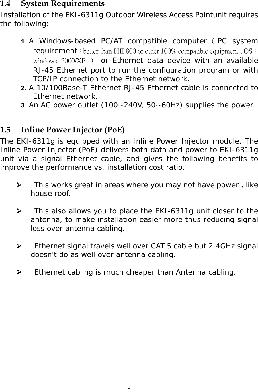                    1.4 System Requirements Installation of the EKI-6311g Outdoor Wireless Access Pointunit requires the following:  1.  A Windows-based PC/AT compatible computer （PC system requirement：better than PIII 800 or other 100% compatible equipment , OS：windows  2000/XP  ） or Ethernet data device with an available RJ-45 Ethernet port to run the configuration program or with TCP/IP connection to the Ethernet network. 2.  A 10/100Base-T Ethernet RJ-45 Ethernet cable is connected to Ethernet network. 3.  An AC power outlet (100~240V, 50~60Hz) supplies the power.  1.5  Inline Power Injector (PoE) The EKI-6311g is equipped with an Inline Power Injector module. The Inline Power Injector (PoE) delivers both data and power to EKI-6311g unit via a signal Ethernet cable, and gives the following benefits to improve the performance vs. installation cost ratio.      This works great in areas where you may not have power , like house roof.      This also allows you to place the EKI-6311g unit closer to the antenna, to make installation easier more thus reducing signal loss over antenna cabling.     Ethernet signal travels well over CAT 5 cable but 2.4GHz signal doesn&apos;t do as well over antenna cabling.      Ethernet cabling is much cheaper than Antenna cabling. 5 