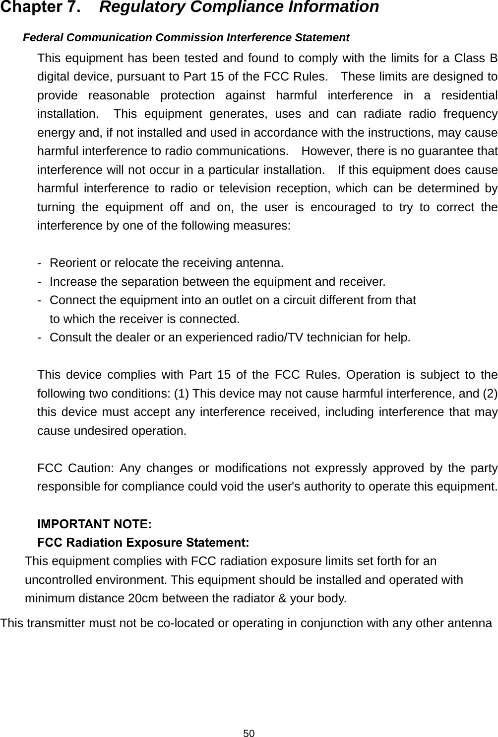                    50Chapter 7.  Regulatory Compliance Information     Federal Communication Commission Interference Statement This equipment has been tested and found to comply with the limits for a Class B digital device, pursuant to Part 15 of the FCC Rules.    These limits are designed to provide reasonable protection against harmful interference in a residential installation.  This equipment generates, uses and can radiate radio frequency energy and, if not installed and used in accordance with the instructions, may cause harmful interference to radio communications.    However, there is no guarantee that interference will not occur in a particular installation.    If this equipment does cause harmful interference to radio or television reception, which can be determined by turning the equipment off and on, the user is encouraged to try to correct the interference by one of the following measures:  -  Reorient or relocate the receiving antenna. -  Increase the separation between the equipment and receiver. -  Connect the equipment into an outlet on a circuit different from that to which the receiver is connected. -  Consult the dealer or an experienced radio/TV technician for help.  This device complies with Part 15 of the FCC Rules. Operation is subject to the following two conditions: (1) This device may not cause harmful interference, and (2) this device must accept any interference received, including interference that may cause undesired operation.  FCC Caution: Any changes or modifications not expressly approved by the party responsible for compliance could void the user&apos;s authority to operate this equipment.  IMPORTANT NOTE: FCC Radiation Exposure Statement: This equipment complies with FCC radiation exposure limits set forth for an uncontrolled environment. This equipment should be installed and operated with minimum distance 20cm between the radiator &amp; your body. This transmitter must not be co-located or operating in conjunction with any other antenna     
