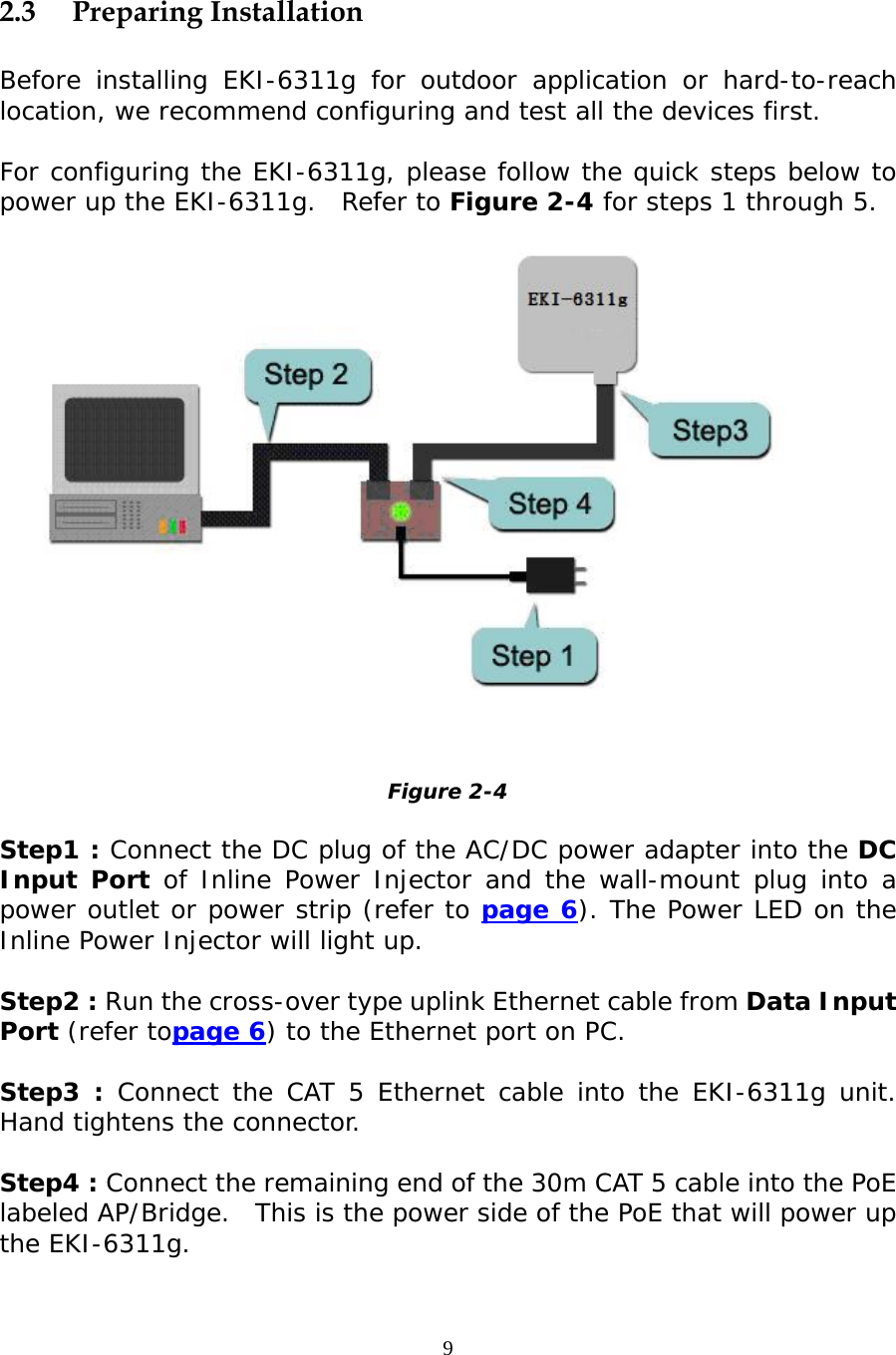                    2.3 Preparing Installation  Before installing EKI-6311g for outdoor application or hard-to-reach location, we recommend configuring and test all the devices first.  For configuring the EKI-6311g, please follow the quick steps below to power up the EKI-6311g.  Refer to Figure 2-4 for steps 1 through 5.   Figure 2-4  Step1 : Connect the DC plug of the AC/DC power adapter into the DC Input Port of Inline Power Injector and the wall-mount plug into a power outlet or power strip (refer to page 6). The Power LED on the Inline Power Injector will light up.  Step2 : Run the cross-over type uplink Ethernet cable from Data Input Port (refer topage 6) to the Ethernet port on PC.  Step3 : Connect the CAT 5 Ethernet cable into the EKI-6311g unit.  Hand tightens the connector.  Step4 : Connect the remaining end of the 30m CAT 5 cable into the PoE labeled AP/Bridge.  This is the power side of the PoE that will power up the EKI-6311g. 9 