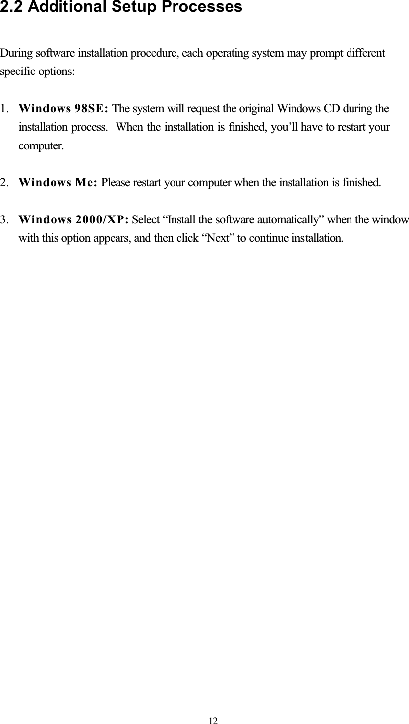2.2 Additional Setup Processes During software installation procedure, each operating system may prompt different specific options: 1. Windows 98SE: The system will request the original Windows CD during the installation process.  When the installation is finished, you’ll have to restart your computer.2. Windows Me: Please restart your computer when the installation is finished. 3. Windows 2000/XP: Select “Install the software automatically” when the window with this option appears, and then click “Next” to continue installation.12