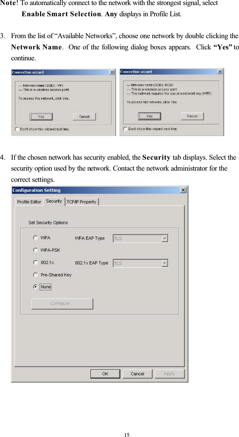 Note! To automatically connect to the network with the strongest signal, select Enable Smart Selection.Any displays in Profile List. 3. From the list of “Available Networks”, choose one network by double clicking the Network Name. One of the following dialog boxes appears.  Click “Yes” to continue.4. If the chosen network has security enabled, the Security tab displays. Select thesecurity option used by the network. Contact the network administrator for the correct settings. 15