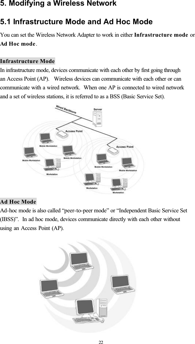 5. Modifying a Wireless Network 5.1 Infrastructure Mode and Ad Hoc Mode You can set the Wireless Network Adapter to work in either Infrastructure mode or Ad Hoc mode.Infrastructure Mode In infrastructure mode, devices communicate with each other by first going through an Access Point (AP).  Wireless devices can communicate with each other or can communicate with a wired network.  When one AP is connected to wired network and a set of wireless stations, it is referred to as a BSS (Basic Service Set). Ad Hoc Mode Ad-hoc mode is also called “peer-to-peer mode” or “Independent Basic Service Set (IBSS)”. In ad hoc mode, devices communicate directly with each other without using an Access Point (AP). 22