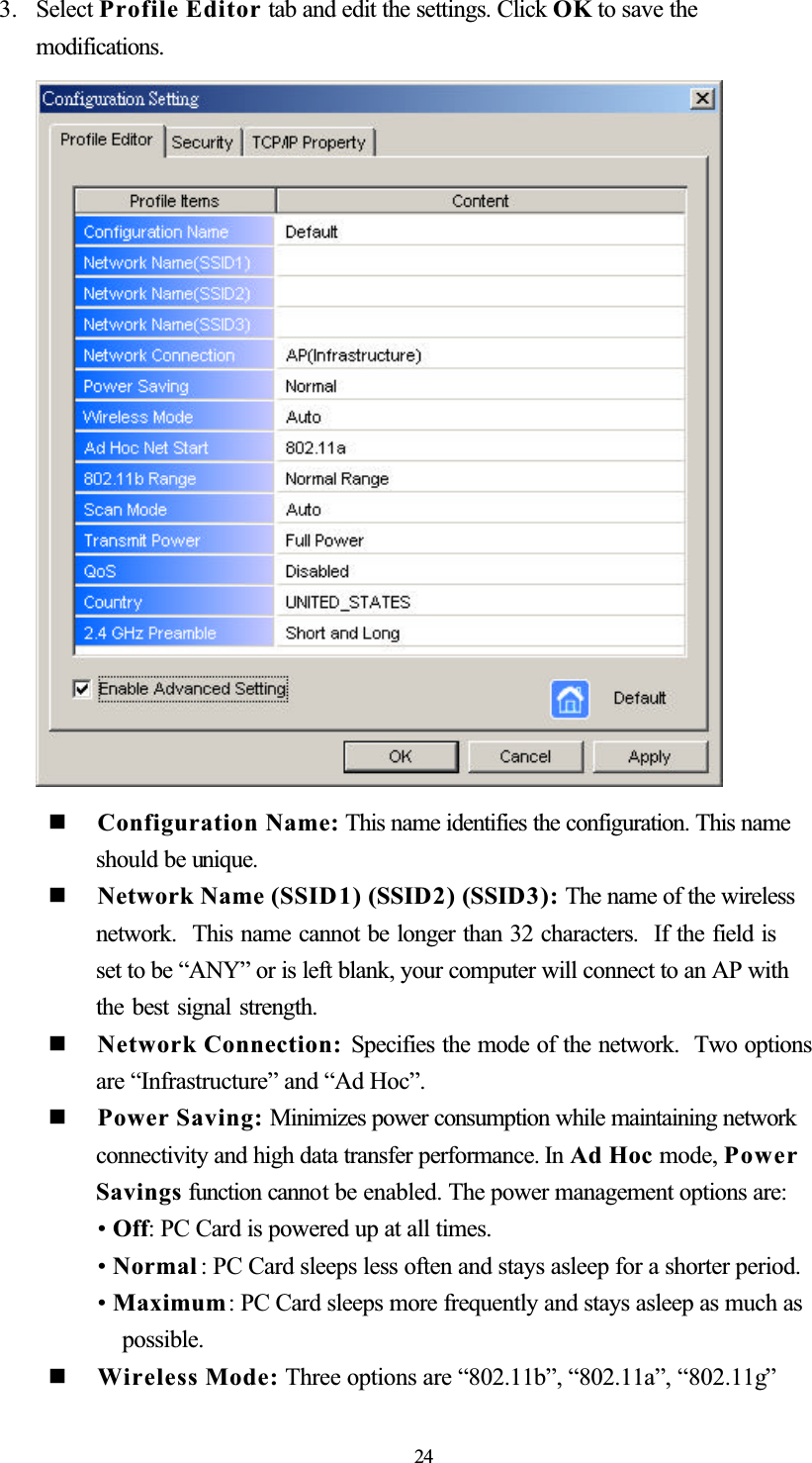 3. Select Profile Editor tab and edit the settings. Click OK to save the modifications.  Configuration Name: This name identifies the configuration. This name should be unique.  Network Name (SSID1) (SSID2) (SSID3): The name of the wireless network. This name cannot be longer than 32 characters.  If the field is set to be “ANY” or is left blank, your computer will connect to an AP with the best signal strength.   Network Connection: Specifies the mode of the network.  Two options are “Infrastructure” and “Ad Hoc”.   Power Saving: Minimizes power consumption while maintaining network connectivity and high data transfer performance. In Ad Hoc mode, PowerSavings function cannot be enabled. The power management options are: •Off: PC Card is powered up at all times. •Normal : PC Card sleeps less often and stays asleep for a shorter period. •Maximum: PC Card sleeps more frequently and stays asleep as much as possible.  Wireless Mode: Three options are “802.11b”, “802.11a”, “802.11g”24