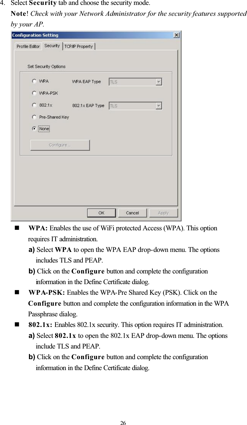 4. Select Security tab and choose the security mode. Note!Check with your Network Administrator for the security features supported by your AP.   WPA: Enables the use of WiFi protected Access (WPA). This option requires IT administration.a) Select WPA to open the WPA EAP drop-down menu. The options includes TLS and PEAP. b) Click on the Configure button and complete the configuration information in the Define Certificate dialog.   WPA-PSK: Enables the WPA-Pre Shared Key (PSK). Click on the Configure button and complete the configuration information in the WPA Passphrase dialog.   802.1x: Enables 802.1x security. This option requires IT administration. a) Select 802.1x to open the 802.1x EAP drop-down menu. The options include TLS and PEAP. b) Click on the Configure button and complete the configuration information in the Define Certificate dialog. 26