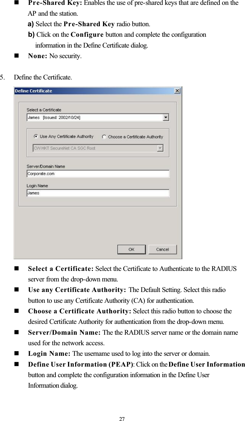   Pre-Shared Key: Enables the use of pre-shared keys that are defined on the AP and the station. a) Select the Pre-Shared Key radio button. b) Click on the Configure button and complete the configuration information in the Define Certificate dialog.  None: No security.5. Define the Certificate.   Select a Certificate: Select the Certificate to Authenticate to the RADIUS server from the drop-down menu.   Use any Certificate Authority: The Default Setting. Select this radio button to use any Certificate Authority (CA) for authentication.   Choose a Certificate Authority: Select this radio button to choose the desired Certificate Authority for authentication from the drop-down menu.   Server/Domain Name: The the RADIUS server name or the domain name used for the network access.   Login Name: The username used to log into the server or domain.   Define User Information (PEAP): Click on the Define User Information button and complete the configuration information in the Define User Information dialog.27