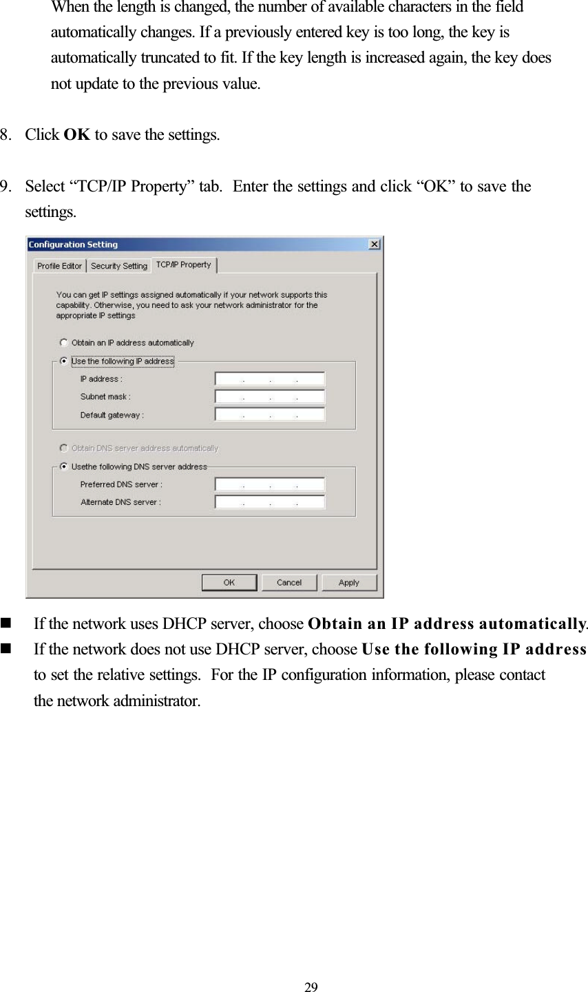 When the length is changed, the number of available characters in the field automatically changes. If a previously entered key is too long, the key is automatically truncated to fit. If the key length is increased again, the key does not update to the previous value. 8. Click OK to save the settings. 9. Select “TCP/IP Property” tab.  Enter the settings and click “OK” to save the settings.  If the network uses DHCP server, choose Obtain an IP address automatically.  If the network does not use DHCP server, choose Use the following IP addressto set the relative settings.  For the IP configuration information, please contact the network administrator. 29