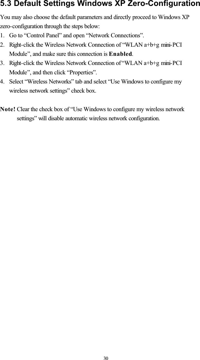 5.3 Default Settings Windows XP Zero-ConfigurationYou may also choose the default parameters and directly proceed to Windows XP zero-configuration through the steps below: 1. Go to “Control Panel” and open “Network Connections”. 2. Right- click the Wireless Network Connection of “WLAN a+b+g mini- PCIModule”, and make sure this connection is Enabled.3. Right- click the Wireless Network Connection of “WLAN a+b+g mini- PCIModule”, and then click “Properties”. 4. Select “Wireless Networks” tab and select “Use Windows to configure my wireless network settings” check box. Note! Clear the check box of “Use Windows to configure my wireless network settings” will disable automatic wireless network configuration. 30