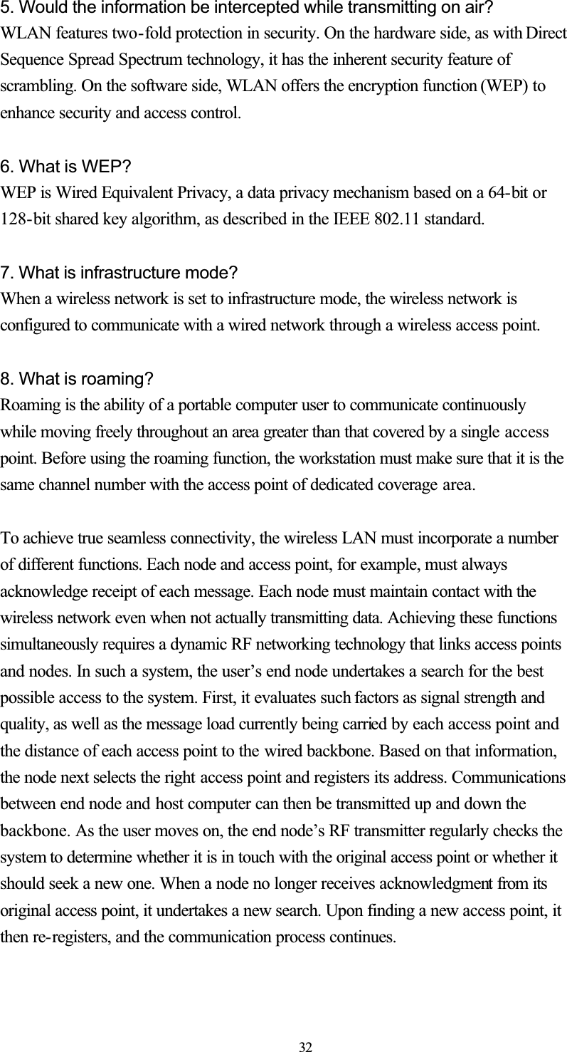 5. Would the information be intercepted while transmitting on air? WLAN features two-fold protection in security. On the hardware side, as with DirectSequence Spread Spectrum technology, it has the inherent security feature ofscrambling. On the software side, WLAN offers the encryption function (WEP) to enhance security and access control. 6. What is WEP? WEP is Wired Equivalent Privacy, a data privacy mechanism based on a 64-bit or128-bit shared key algorithm, as described in the IEEE 802.11 standard. 7. What is infrastructure mode? When a wireless network is set to infrastructure mode, the wireless network is configured to communicate with a wired network through a wireless access point.8. What is roaming? Roaming is the ability of a portable computer user to communicate continuously while moving freely throughout an area greater than that covered by a single accesspoint. Before using the roaming function, the workstation must make sure that it is the same channel number with the access point of dedicated coverage area.To achieve true seamless connectivity, the wireless LAN must incorporate a numberof different functions. Each node and access point, for example, must alwaysacknowledge receipt of each message. Each node must maintain contact with the wireless network even when not actually transmitting data. Achieving these functions simultaneously requires a dynamic RF networking technology that links access points and nodes. In such a system, the user’s end node undertakes a search for the best possible access to the system. First, it evaluates such factors as signal strength and quality, as well as the message load currently being carried by each access point and the distance of each access point to the wired backbone. Based on that information, the node next selects the right access point and registers its address. Communications between end node and host computer can then be transmitted up and down the backbone. As the user moves on, the end node’s RF transmitter regularly checks the system to determine whether it is in touch with the original access point or whether itshould seek a new one. When a node no longer receives acknowledgment from its original access point, it undertakes a new search. Upon finding a new access point, it then re-registers, and the communication process continues. 32
