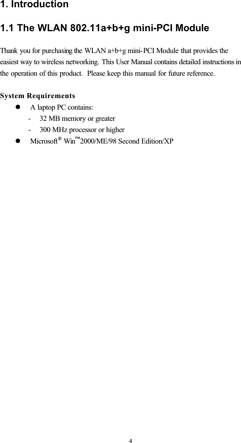 1. Introduction 1.1 The WLAN 802.11a+b+g mini-PCI Module Thank you for purchasing the WLAN a+b+g mini-PCI Module that provides theeasiest way to wireless networking. This User Manual contains detailed instructions in the operation of this product.  Please keep this manual for future reference. System Requirements   A laptop PC contains: - 32 MB memory or greater - 300 MHz processor or higher   Microsoft® Win™2000/ME/98 Second Edition/XP 1.2 Hardware Installation &amp; Antenna Information   Module is installed in the Personal Computer, located on the bottom side of the Personal Computer or installed in the router. (see the following diagrams). 4