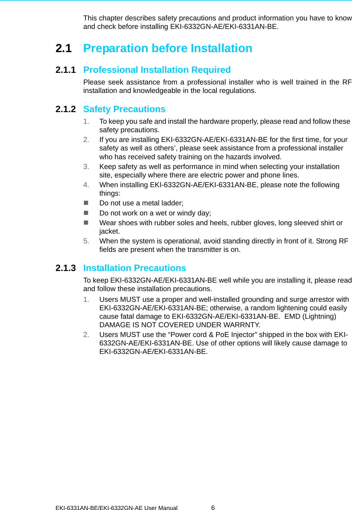 EKI-6331AN-BE/EKI-6332GN-AE User Manual 6This chapter describes safety precautions and product information you have to knowand check before installing EKI-6332GN-AE/EKI-6331AN-BE.2.1 Preparation before Installation2.1.1 Professional Installation RequiredPlease seek assistance from a professional installer who is well trained in the RFinstallation and knowledgeable in the local regulations.2.1.2 Safety Precautions1. To keep you safe and install the hardware properly, please read and follow these safety precautions.2. If you are installing EKI-6332GN-AE/EKI-6331AN-BE for the first time, for your safety as well as others’, please seek assistance from a professional installer who has received safety training on the hazards involved.3. Keep safety as well as performance in mind when selecting your installation site, especially where there are electric power and phone lines.4. When installing EKI-6332GN-AE/EKI-6331AN-BE, please note the following things:Do not use a metal ladder;Do not work on a wet or windy day;Wear shoes with rubber soles and heels, rubber gloves, long sleeved shirt or jacket.5. When the system is operational, avoid standing directly in front of it. Strong RF fields are present when the transmitter is on.2.1.3 Installation PrecautionsTo keep EKI-6332GN-AE/EKI-6331AN-BE well while you are installing it, please readand follow these installation precautions.1. Users MUST use a proper and well-installed grounding and surge arrestor with EKI-6332GN-AE/EKI-6331AN-BE; otherwise, a random lightening could easily cause fatal damage to EKI-6332GN-AE/EKI-6331AN-BE.  EMD (Lightning) DAMAGE IS NOT COVERED UNDER WARRNTY.2. Users MUST use the “Power cord &amp; PoE Injector” shipped in the box with EKI-6332GN-AE/EKI-6331AN-BE. Use of other options will likely cause damage to EKI-6332GN-AE/EKI-6331AN-BE.