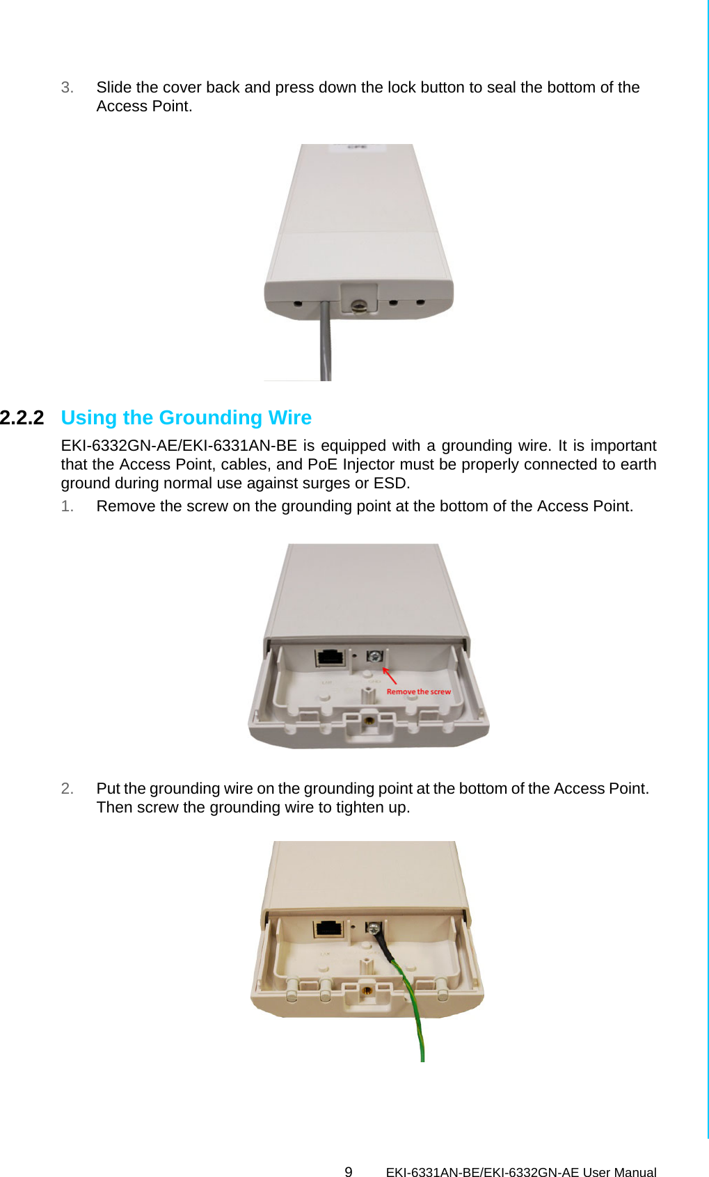 9EKI-6331AN-BE/EKI-6332GN-AE User ManualChapter 2 Hardware Installation3. Slide the cover back and press down the lock button to seal the bottom of the Access Point. 2.2.2 Using the Grounding Wire EKI-6332GN-AE/EKI-6331AN-BE is equipped with a grounding wire. It is importantthat the Access Point, cables, and PoE Injector must be properly connected to earthground during normal use against surges or ESD.   1. Remove the screw on the grounding point at the bottom of the Access Point.2. Put the grounding wire on the grounding point at the bottom of the Access Point.  Then screw the grounding wire to tighten up. 