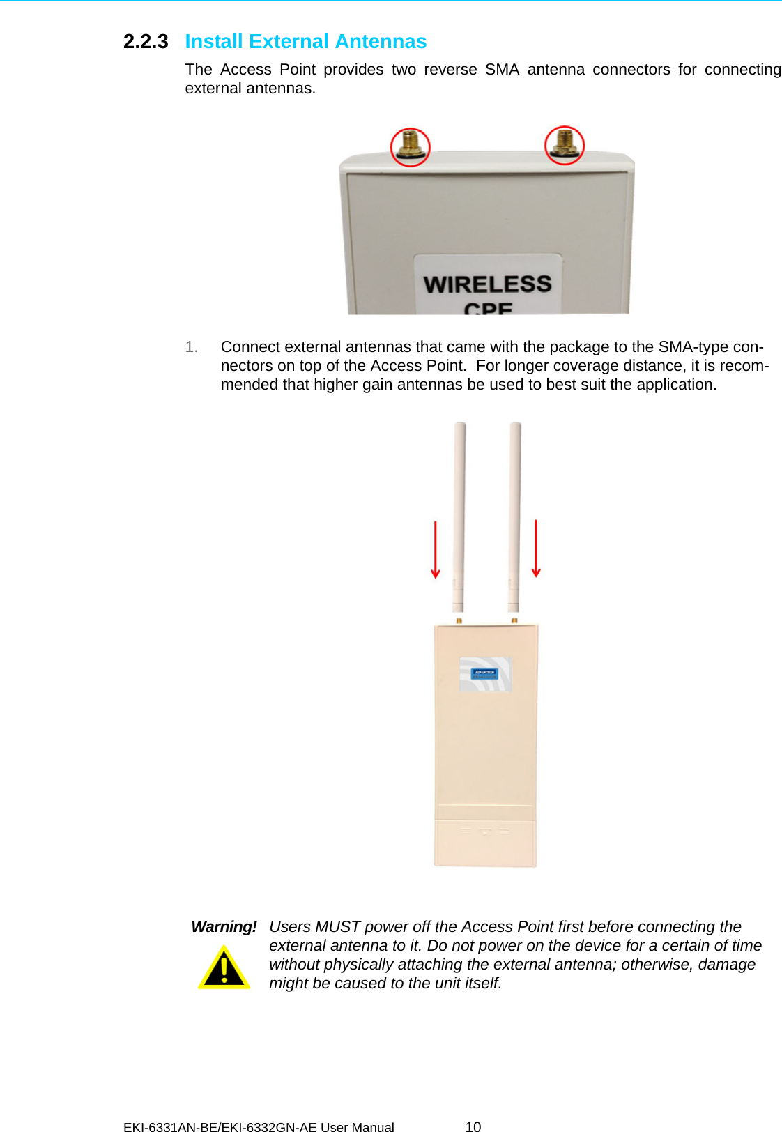 EKI-6331AN-BE/EKI-6332GN-AE User Manual 102.2.3 Install External AntennasThe Access Point provides two reverse SMA antenna connectors for connectingexternal antennas.1. Connect external antennas that came with the package to the SMA-type con-nectors on top of the Access Point.  For longer coverage distance, it is recom-mended that higher gain antennas be used to best suit the application.    Warning! Users MUST power off the Access Point first before connecting the external antenna to it. Do not power on the device for a certain of time without physically attaching the external antenna; otherwise, damage might be caused to the unit itself.