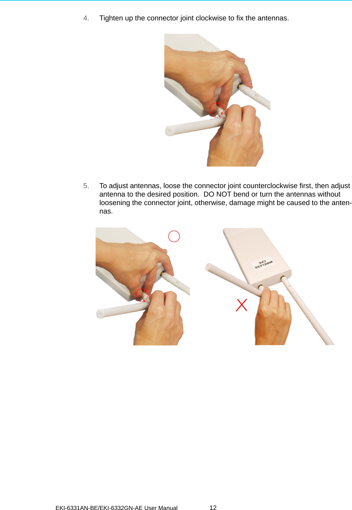 EKI-6331AN-BE/EKI-6332GN-AE User Manual 124. Tighten up the connector joint clockwise to fix the antennas. 5. To adjust antennas, loose the connector joint counterclockwise first, then adjust antenna to the desired position.  DO NOT bend or turn the antennas without loosening the connector joint, otherwise, damage might be caused to the anten-nas.      