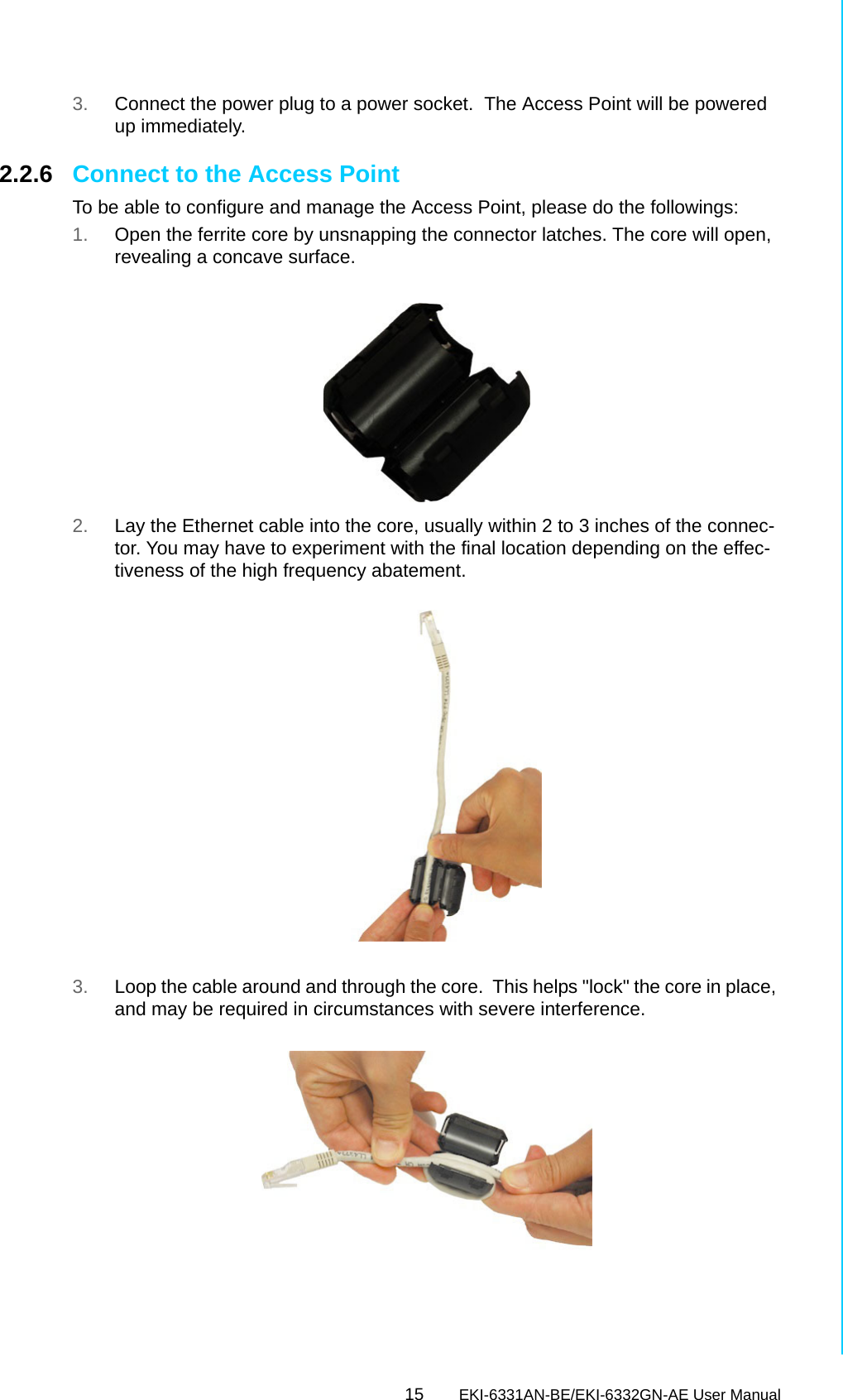 15 EKI-6331AN-BE/EKI-6332GN-AE User ManualChapter 2 Hardware Installation3. Connect the power plug to a power socket.  The Access Point will be powered up immediately.2.2.6 Connect to the Access PointTo be able to configure and manage the Access Point, please do the followings:1. Open the ferrite core by unsnapping the connector latches. The core will open, revealing a concave surface. 2. Lay the Ethernet cable into the core, usually within 2 to 3 inches of the connec-tor. You may have to experiment with the final location depending on the effec-tiveness of the high frequency abatement. 3. Loop the cable around and through the core.  This helps &quot;lock&quot; the core in place, and may be required in circumstances with severe interference. 