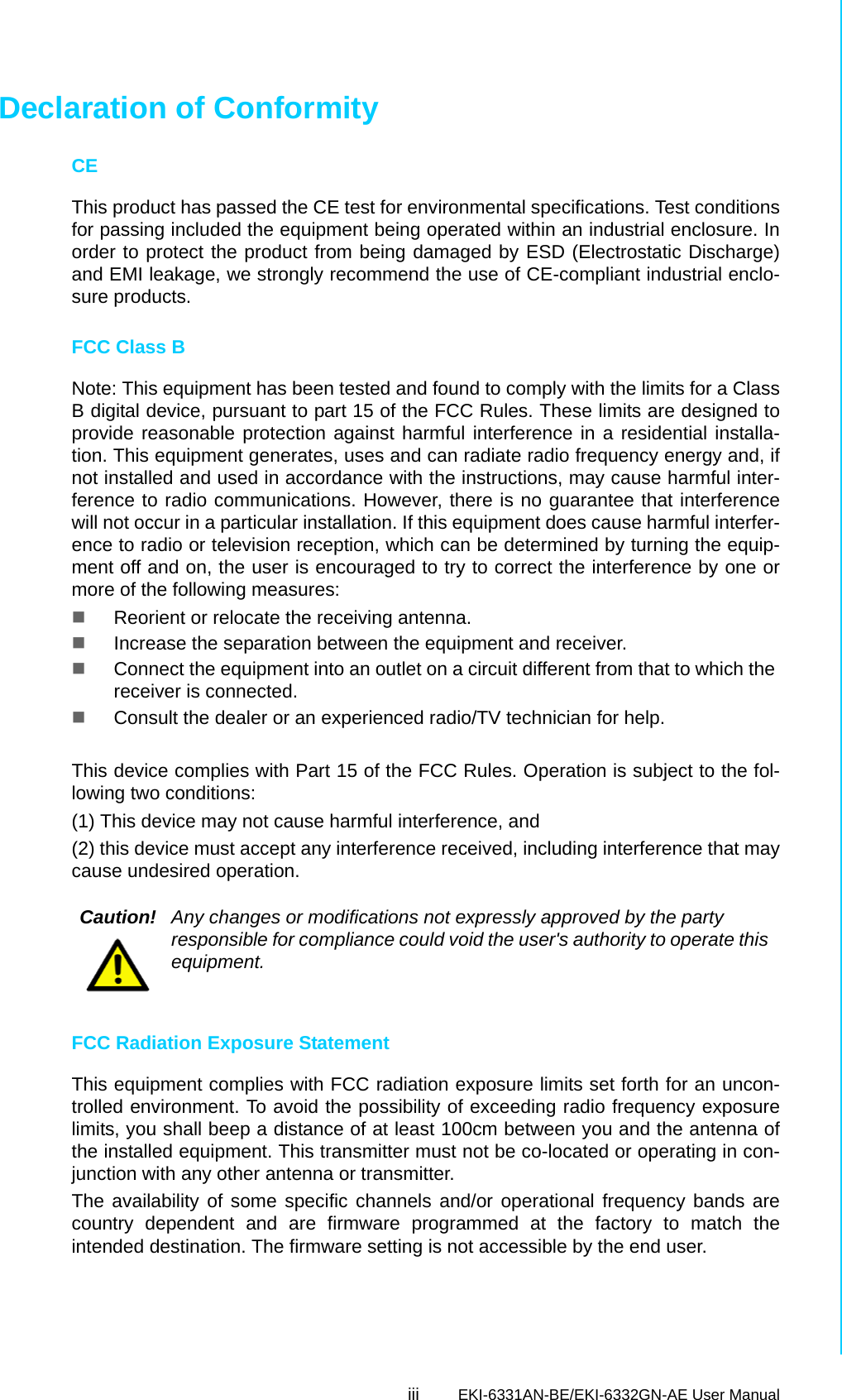 iii EKI-6331AN-BE/EKI-6332GN-AE User Manual Declaration of ConformityCEThis product has passed the CE test for environmental specifications. Test conditionsfor passing included the equipment being operated within an industrial enclosure. Inorder to protect the product from being damaged by ESD (Electrostatic Discharge)and EMI leakage, we strongly recommend the use of CE-compliant industrial enclo-sure products.FCC Class BNote: This equipment has been tested and found to comply with the limits for a ClassB digital device, pursuant to part 15 of the FCC Rules. These limits are designed toprovide reasonable protection against harmful interference in a residential installa-tion. This equipment generates, uses and can radiate radio frequency energy and, ifnot installed and used in accordance with the instructions, may cause harmful inter-ference to radio communications. However, there is no guarantee that interferencewill not occur in a particular installation. If this equipment does cause harmful interfer-ence to radio or television reception, which can be determined by turning the equip-ment off and on, the user is encouraged to try to correct the interference by one ormore of the following measures: Reorient or relocate the receiving antenna. Increase the separation between the equipment and receiver. Connect the equipment into an outlet on a circuit different from that to which the receiver is connected. Consult the dealer or an experienced radio/TV technician for help.This device complies with Part 15 of the FCC Rules. Operation is subject to the fol-lowing two conditions: (1) This device may not cause harmful interference, and (2) this device must accept any interference received, including interference that maycause undesired operation.FCC Radiation Exposure StatementThis equipment complies with FCC radiation exposure limits set forth for an uncon-trolled environment. To avoid the possibility of exceeding radio frequency exposurelimits, you shall beep a distance of at least 100cm between you and the antenna ofthe installed equipment. This transmitter must not be co-located or operating in con-junction with any other antenna or transmitter.The availability of some specific channels and/or operational frequency bands arecountry dependent and are firmware programmed at the factory to match theintended destination. The firmware setting is not accessible by the end user.Caution! Any changes or modifications not expressly approved by the party responsible for compliance could void the user&apos;s authority to operate this equipment.