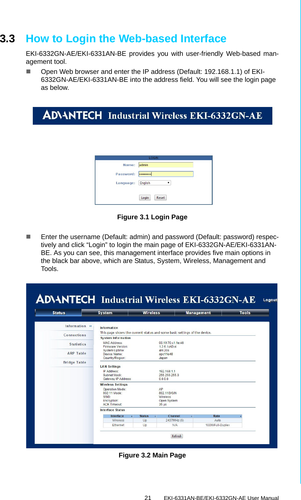 21 EKI-6331AN-BE/EKI-6332GN-AE User ManualChapter 3 Basic Settings3.3 How to Login the Web-based InterfaceEKI-6332GN-AE/EKI-6331AN-BE provides you with user-friendly Web-based man-agement tool.Open Web browser and enter the IP address (Default: 192.168.1.1) of EKI-6332GN-AE/EKI-6331AN-BE into the address field. You will see the login page as below.Figure 3.1 Login Page Enter the username (Default: admin) and password (Default: password) respec-tively and click “Login” to login the main page of EKI-6332GN-AE/EKI-6331AN-BE. As you can see, this management interface provides five main options in the black bar above, which are Status, System, Wireless, Management and Tools. Figure 3.2 Main Page