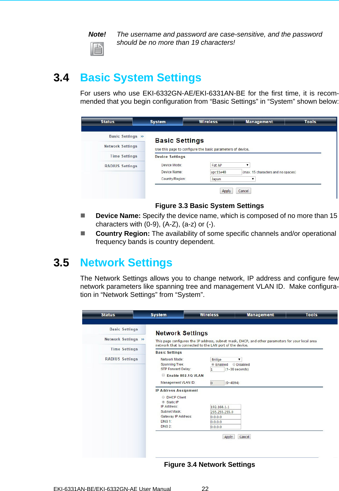 EKI-6331AN-BE/EKI-6332GN-AE User Manual 223.4 Basic System SettingsFor users who use EKI-6332GN-AE/EKI-6331AN-BE for the first time, it is recom-mended that you begin configuration from “Basic Settings” in “System” shown below: Figure 3.3 Basic System SettingsDevice Name: Specify the device name, which is composed of no more than 15 characters with (0-9), (A-Z), (a-z) or (-).Country Region: The availability of some specific channels and/or operational frequency bands is country dependent.3.5 Network SettingsThe Network Settings allows you to change network, IP address and configure fewnetwork parameters like spanning tree and management VLAN ID.  Make configura-tion in “Network Settings” from “System”. Figure 3.4 Network SettingsNote! The username and password are case-sensitive, and the password should be no more than 19 characters!