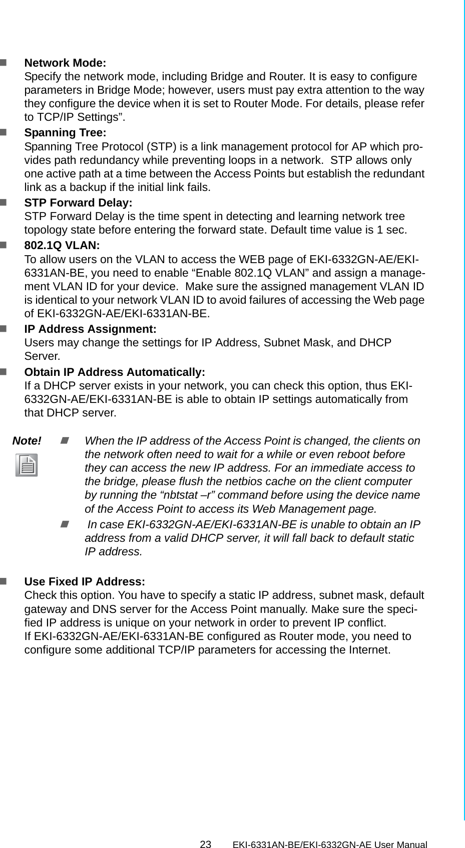 23 EKI-6331AN-BE/EKI-6332GN-AE User ManualChapter 3 Basic SettingsNetwork Mode: Specify the network mode, including Bridge and Router. It is easy to configure parameters in Bridge Mode; however, users must pay extra attention to the way they configure the device when it is set to Router Mode. For details, please refer to TCP/IP Settings”.Spanning Tree: Spanning Tree Protocol (STP) is a link management protocol for AP which pro-vides path redundancy while preventing loops in a network.  STP allows only one active path at a time between the Access Points but establish the redundant link as a backup if the initial link fails.STP Forward Delay: STP Forward Delay is the time spent in detecting and learning network tree topology state before entering the forward state. Default time value is 1 sec. 802.1Q VLAN: To allow users on the VLAN to access the WEB page of EKI-6332GN-AE/EKI-6331AN-BE, you need to enable “Enable 802.1Q VLAN” and assign a manage-ment VLAN ID for your device.  Make sure the assigned management VLAN ID is identical to your network VLAN ID to avoid failures of accessing the Web page of EKI-6332GN-AE/EKI-6331AN-BE.IP Address Assignment:Users may change the settings for IP Address, Subnet Mask, and DHCP Server.Obtain IP Address Automatically: If a DHCP server exists in your network, you can check this option, thus EKI-6332GN-AE/EKI-6331AN-BE is able to obtain IP settings automatically from that DHCP server.Use Fixed IP Address: Check this option. You have to specify a static IP address, subnet mask, default gateway and DNS server for the Access Point manually. Make sure the speci-fied IP address is unique on your network in order to prevent IP conflict.If EKI-6332GN-AE/EKI-6331AN-BE configured as Router mode, you need to configure some additional TCP/IP parameters for accessing the Internet.Note!When the IP address of the Access Point is changed, the clients on the network often need to wait for a while or even reboot before they can access the new IP address. For an immediate access to the bridge, please flush the netbios cache on the client computer by running the “nbtstat –r” command before using the device name of the Access Point to access its Web Management page. In case EKI-6332GN-AE/EKI-6331AN-BE is unable to obtain an IP address from a valid DHCP server, it will fall back to default static IP address.