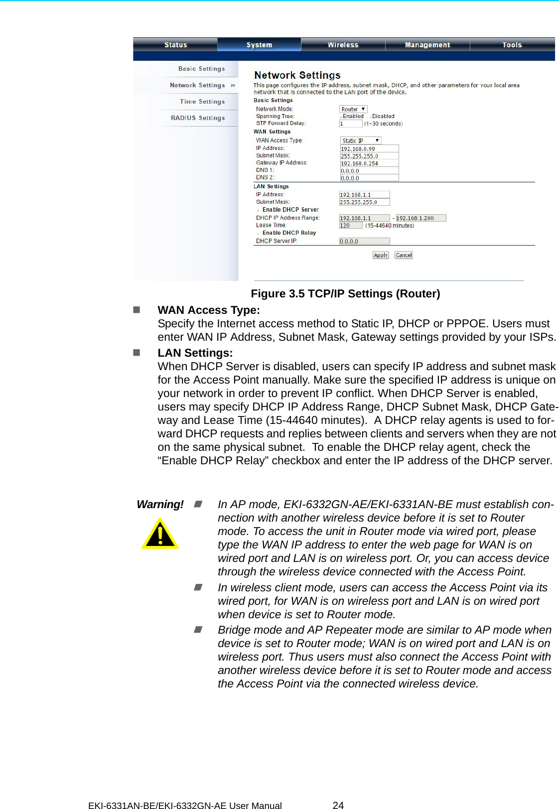 EKI-6331AN-BE/EKI-6332GN-AE User Manual 24Figure 3.5 TCP/IP Settings (Router)   WAN Access Type: Specify the Internet access method to Static IP, DHCP or PPPOE. Users must enter WAN IP Address, Subnet Mask, Gateway settings provided by your ISPs.LAN Settings: When DHCP Server is disabled, users can specify IP address and subnet mask for the Access Point manually. Make sure the specified IP address is unique on your network in order to prevent IP conflict. When DHCP Server is enabled, users may specify DHCP IP Address Range, DHCP Subnet Mask, DHCP Gate-way and Lease Time (15-44640 minutes).  A DHCP relay agents is used to for-ward DHCP requests and replies between clients and servers when they are not on the same physical subnet.  To enable the DHCP relay agent, check the “Enable DHCP Relay” checkbox and enter the IP address of the DHCP server.Warning!In AP mode, EKI-6332GN-AE/EKI-6331AN-BE must establish con-nection with another wireless device before it is set to Router mode. To access the unit in Router mode via wired port, please type the WAN IP address to enter the web page for WAN is on wired port and LAN is on wireless port. Or, you can access device through the wireless device connected with the Access Point.In wireless client mode, users can access the Access Point via its wired port, for WAN is on wireless port and LAN is on wired port when device is set to Router mode. Bridge mode and AP Repeater mode are similar to AP mode when device is set to Router mode; WAN is on wired port and LAN is on wireless port. Thus users must also connect the Access Point with another wireless device before it is set to Router mode and access the Access Point via the connected wireless device. 