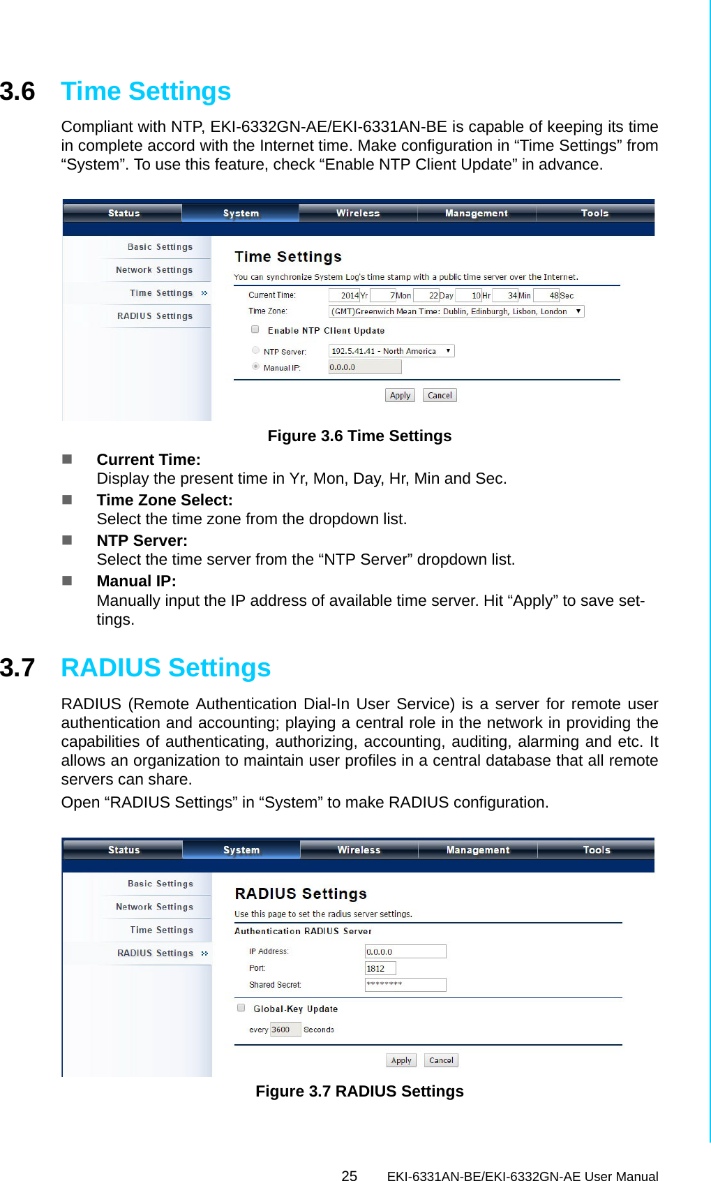 25 EKI-6331AN-BE/EKI-6332GN-AE User ManualChapter 3 Basic Settings3.6 Time SettingsCompliant with NTP, EKI-6332GN-AE/EKI-6331AN-BE is capable of keeping its timein complete accord with the Internet time. Make configuration in “Time Settings” from“System”. To use this feature, check “Enable NTP Client Update” in advance. Figure 3.6 Time SettingsCurrent Time: Display the present time in Yr, Mon, Day, Hr, Min and Sec.Time Zone Select: Select the time zone from the dropdown list.NTP Server: Select the time server from the “NTP Server” dropdown list.Manual IP: Manually input the IP address of available time server. Hit “Apply” to save set-tings.3.7 RADIUS SettingsRADIUS (Remote Authentication Dial-In User Service) is a server for remote userauthentication and accounting; playing a central role in the network in providing thecapabilities of authenticating, authorizing, accounting, auditing, alarming and etc. Itallows an organization to maintain user profiles in a central database that all remoteservers can share.Open “RADIUS Settings” in “System” to make RADIUS configuration. Figure 3.7 RADIUS Settings