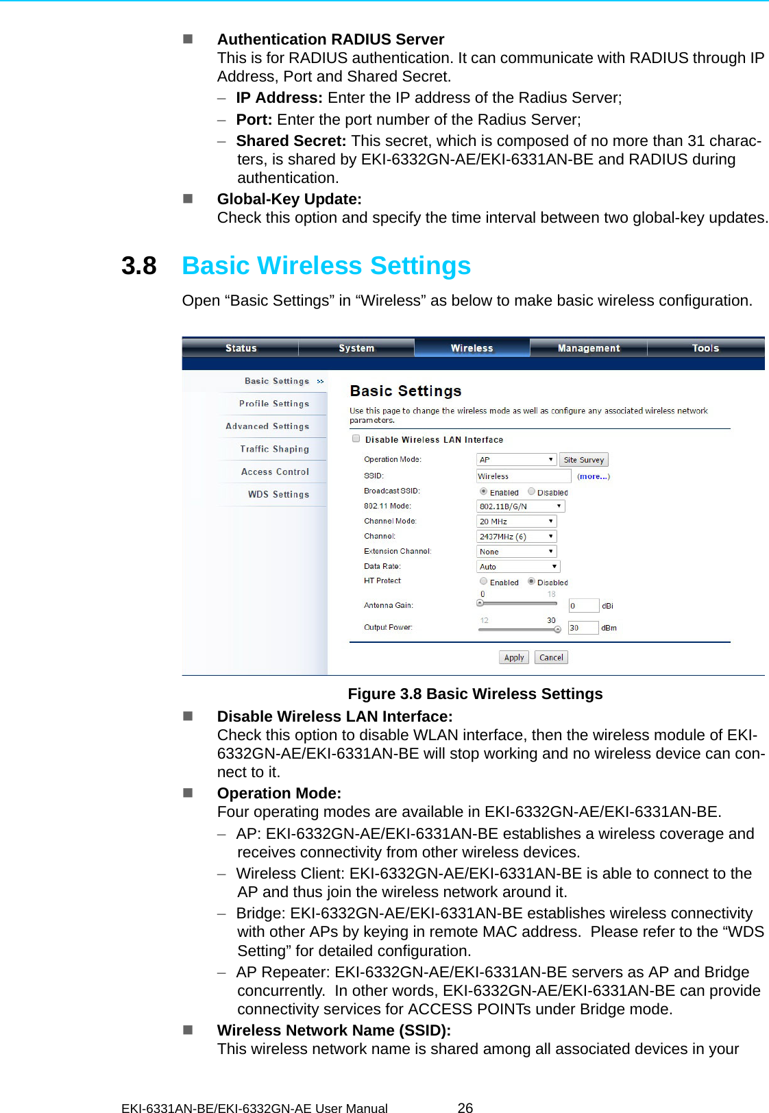 EKI-6331AN-BE/EKI-6332GN-AE User Manual 26Authentication RADIUS ServerThis is for RADIUS authentication. It can communicate with RADIUS through IP Address, Port and Shared Secret.–IP Address: Enter the IP address of the Radius Server;–Port: Enter the port number of the Radius Server;–Shared Secret: This secret, which is composed of no more than 31 charac-ters, is shared by EKI-6332GN-AE/EKI-6331AN-BE and RADIUS during authentication.Global-Key Update: Check this option and specify the time interval between two global-key updates.3.8 Basic Wireless SettingsOpen “Basic Settings” in “Wireless” as below to make basic wireless configuration. Figure 3.8 Basic Wireless SettingsDisable Wireless LAN Interface: Check this option to disable WLAN interface, then the wireless module of EKI-6332GN-AE/EKI-6331AN-BE will stop working and no wireless device can con-nect to it.Operation Mode: Four operating modes are available in EKI-6332GN-AE/EKI-6331AN-BE.–AP: EKI-6332GN-AE/EKI-6331AN-BE establishes a wireless coverage and receives connectivity from other wireless devices.–Wireless Client: EKI-6332GN-AE/EKI-6331AN-BE is able to connect to the AP and thus join the wireless network around it.–Bridge: EKI-6332GN-AE/EKI-6331AN-BE establishes wireless connectivity with other APs by keying in remote MAC address.  Please refer to the “WDS Setting” for detailed configuration.–AP Repeater: EKI-6332GN-AE/EKI-6331AN-BE servers as AP and Bridge concurrently.  In other words, EKI-6332GN-AE/EKI-6331AN-BE can provide connectivity services for ACCESS POINTs under Bridge mode.Wireless Network Name (SSID): This wireless network name is shared among all associated devices in your 