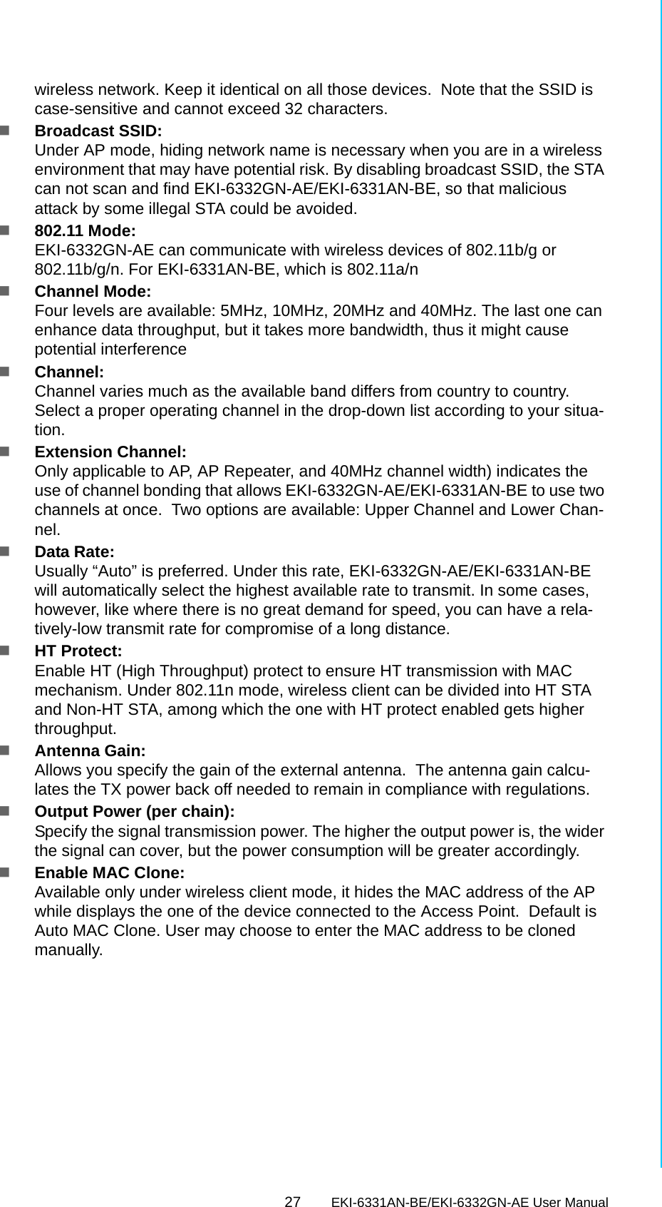 27 EKI-6331AN-BE/EKI-6332GN-AE User ManualChapter 3 Basic Settingswireless network. Keep it identical on all those devices.  Note that the SSID is case-sensitive and cannot exceed 32 characters.Broadcast SSID: Under AP mode, hiding network name is necessary when you are in a wireless environment that may have potential risk. By disabling broadcast SSID, the STA can not scan and find EKI-6332GN-AE/EKI-6331AN-BE, so that malicious attack by some illegal STA could be avoided.802.11 Mode: EKI-6332GN-AE can communicate with wireless devices of 802.11b/g or 802.11b/g/n. For EKI-6331AN-BE, which is 802.11a/nChannel Mode: Four levels are available: 5MHz, 10MHz, 20MHz and 40MHz. The last one can enhance data throughput, but it takes more bandwidth, thus it might cause potential interferenceChannel: Channel varies much as the available band differs from country to country. Select a proper operating channel in the drop-down list according to your situa-tion.Extension Channel: Only applicable to AP, AP Repeater, and 40MHz channel width) indicates the use of channel bonding that allows EKI-6332GN-AE/EKI-6331AN-BE to use two channels at once.  Two options are available: Upper Channel and Lower Chan-nel.Data Rate:Usually “Auto” is preferred. Under this rate, EKI-6332GN-AE/EKI-6331AN-BE will automatically select the highest available rate to transmit. In some cases, however, like where there is no great demand for speed, you can have a rela-tively-low transmit rate for compromise of a long distance.HT Protect: Enable HT (High Throughput) protect to ensure HT transmission with MAC mechanism. Under 802.11n mode, wireless client can be divided into HT STA and Non-HT STA, among which the one with HT protect enabled gets higher throughput.Antenna Gain:Allows you specify the gain of the external antenna.  The antenna gain calcu-lates the TX power back off needed to remain in compliance with regulations.Output Power (per chain): Specify the signal transmission power. The higher the output power is, the wider the signal can cover, but the power consumption will be greater accordingly.Enable MAC Clone:Available only under wireless client mode, it hides the MAC address of the AP while displays the one of the device connected to the Access Point.  Default is Auto MAC Clone. User may choose to enter the MAC address to be cloned manually.