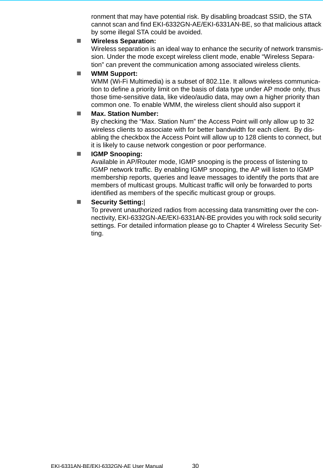 EKI-6331AN-BE/EKI-6332GN-AE User Manual 30ronment that may have potential risk. By disabling broadcast SSID, the STA cannot scan and find EKI-6332GN-AE/EKI-6331AN-BE, so that malicious attack by some illegal STA could be avoided.Wireless Separation: Wireless separation is an ideal way to enhance the security of network transmis-sion. Under the mode except wireless client mode, enable “Wireless Separa-tion” can prevent the communication among associated wireless clients.WMM Support: WMM (Wi-Fi Multimedia) is a subset of 802.11e. It allows wireless communica-tion to define a priority limit on the basis of data type under AP mode only, thus those time-sensitive data, like video/audio data, may own a higher priority than common one. To enable WMM, the wireless client should also support itMax. Station Number: By checking the “Max. Station Num” the Access Point will only allow up to 32 wireless clients to associate with for better bandwidth for each client.  By dis-abling the checkbox the Access Point will allow up to 128 clients to connect, but it is likely to cause network congestion or poor performance.IGMP Snooping: Available in AP/Router mode, IGMP snooping is the process of listening to IGMP network traffic. By enabling IGMP snooping, the AP will listen to IGMP membership reports, queries and leave messages to identify the ports that are members of multicast groups. Multicast traffic will only be forwarded to ports identified as members of the specific multicast group or groups.Security Setting:|To prevent unauthorized radios from accessing data transmitting over the con-nectivity, EKI-6332GN-AE/EKI-6331AN-BE provides you with rock solid security settings. For detailed information please go to Chapter 4 Wireless Security Set-ting.