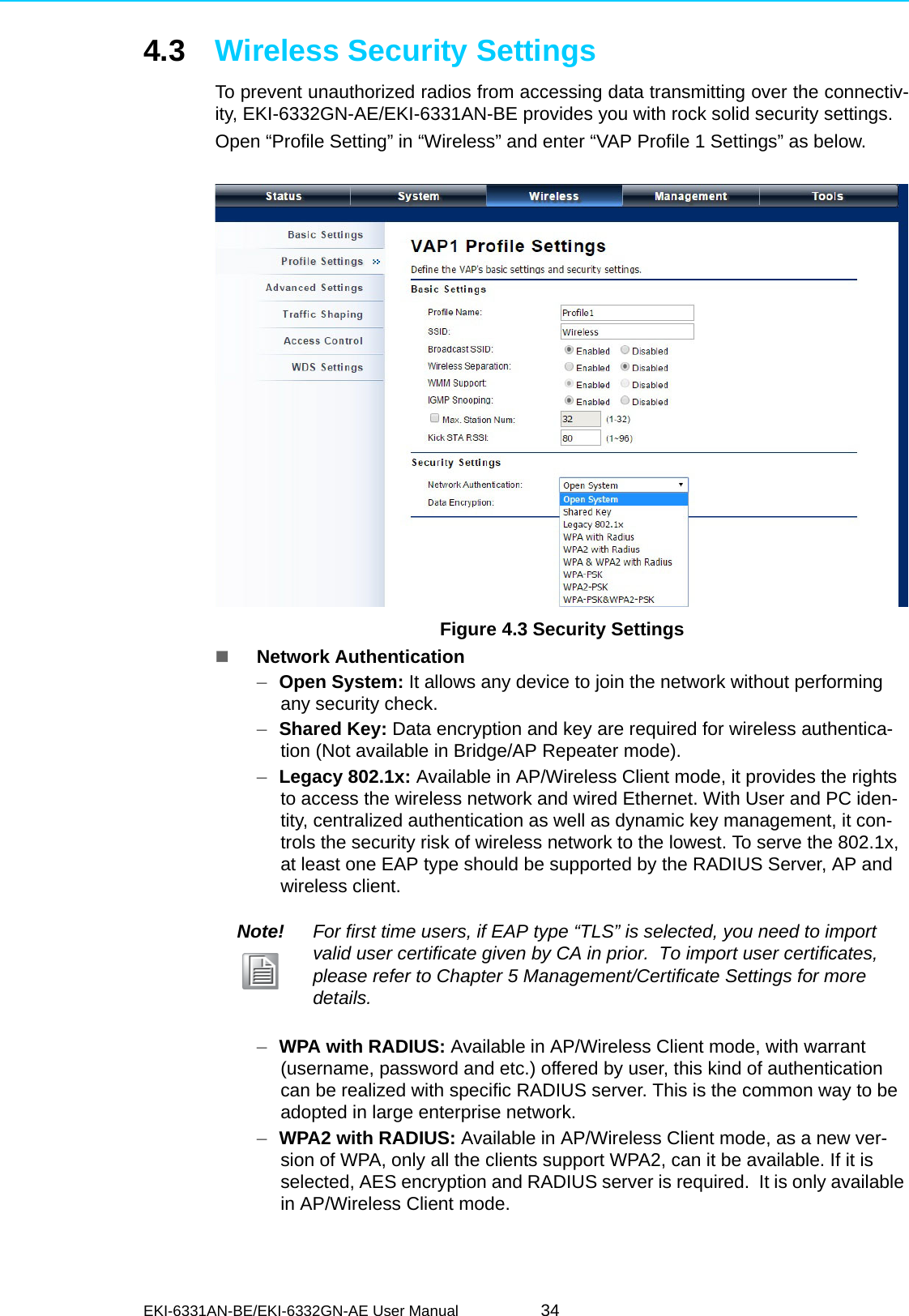 EKI-6331AN-BE/EKI-6332GN-AE User Manual 344.3 Wireless Security SettingsTo prevent unauthorized radios from accessing data transmitting over the connectiv-ity, EKI-6332GN-AE/EKI-6331AN-BE provides you with rock solid security settings.Open “Profile Setting” in “Wireless” and enter “VAP Profile 1 Settings” as below. Figure 4.3 Security SettingsNetwork Authentication–Open System: It allows any device to join the network without performing any security check.–Shared Key: Data encryption and key are required for wireless authentica-tion (Not available in Bridge/AP Repeater mode).–Legacy 802.1x: Available in AP/Wireless Client mode, it provides the rights to access the wireless network and wired Ethernet. With User and PC iden-tity, centralized authentication as well as dynamic key management, it con-trols the security risk of wireless network to the lowest. To serve the 802.1x, at least one EAP type should be supported by the RADIUS Server, AP and wireless client.–WPA with RADIUS: Available in AP/Wireless Client mode, with warrant (username, password and etc.) offered by user, this kind of authentication can be realized with specific RADIUS server. This is the common way to be adopted in large enterprise network.  –WPA2 with RADIUS: Available in AP/Wireless Client mode, as a new ver-sion of WPA, only all the clients support WPA2, can it be available. If it is selected, AES encryption and RADIUS server is required.  It is only available in AP/Wireless Client mode.Note! For first time users, if EAP type “TLS” is selected, you need to import valid user certificate given by CA in prior.  To import user certificates, please refer to Chapter 5 Management/Certificate Settings for more details. 