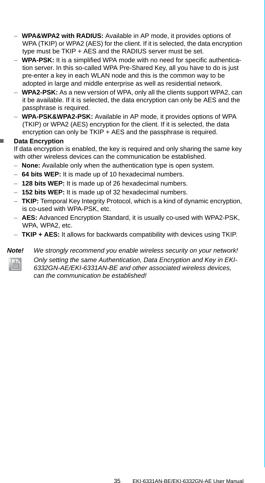 35 EKI-6331AN-BE/EKI-6332GN-AE User ManualChapter 4 Advanced Settings–WPA&amp;WPA2 with RADIUS: Available in AP mode, it provides options of WPA (TKIP) or WPA2 (AES) for the client. If it is selected, the data encryption type must be TKIP + AES and the RADIUS server must be set.–WPA-PSK: It is a simplified WPA mode with no need for specific authentica-tion server. In this so-called WPA Pre-Shared Key, all you have to do is just pre-enter a key in each WLAN node and this is the common way to be adopted in large and middle enterprise as well as residential network.–WPA2-PSK: As a new version of WPA, only all the clients support WPA2, can it be available. If it is selected, the data encryption can only be AES and the passphrase is required.–WPA-PSK&amp;WPA2-PSK: Available in AP mode, it provides options of WPA (TKIP) or WPA2 (AES) encryption for the client. If it is selected, the data encryption can only be TKIP + AES and the passphrase is required.Data EncryptionIf data encryption is enabled, the key is required and only sharing the same key with other wireless devices can the communication be established.–None: Available only when the authentication type is open system.–64 bits WEP: It is made up of 10 hexadecimal numbers.–128 bits WEP: It is made up of 26 hexadecimal numbers.–152 bits WEP: It is made up of 32 hexadecimal numbers.–TKIP: Temporal Key Integrity Protocol, which is a kind of dynamic encryption, is co-used with WPA-PSK, etc.–AES: Advanced Encryption Standard, it is usually co-used with WPA2-PSK, WPA, WPA2, etc.–TKIP + AES: It allows for backwards compatibility with devices using TKIP.Note! We strongly recommend you enable wireless security on your network!Only setting the same Authentication, Data Encryption and Key in EKI-6332GN-AE/EKI-6331AN-BE and other associated wireless devices, can the communication be established!