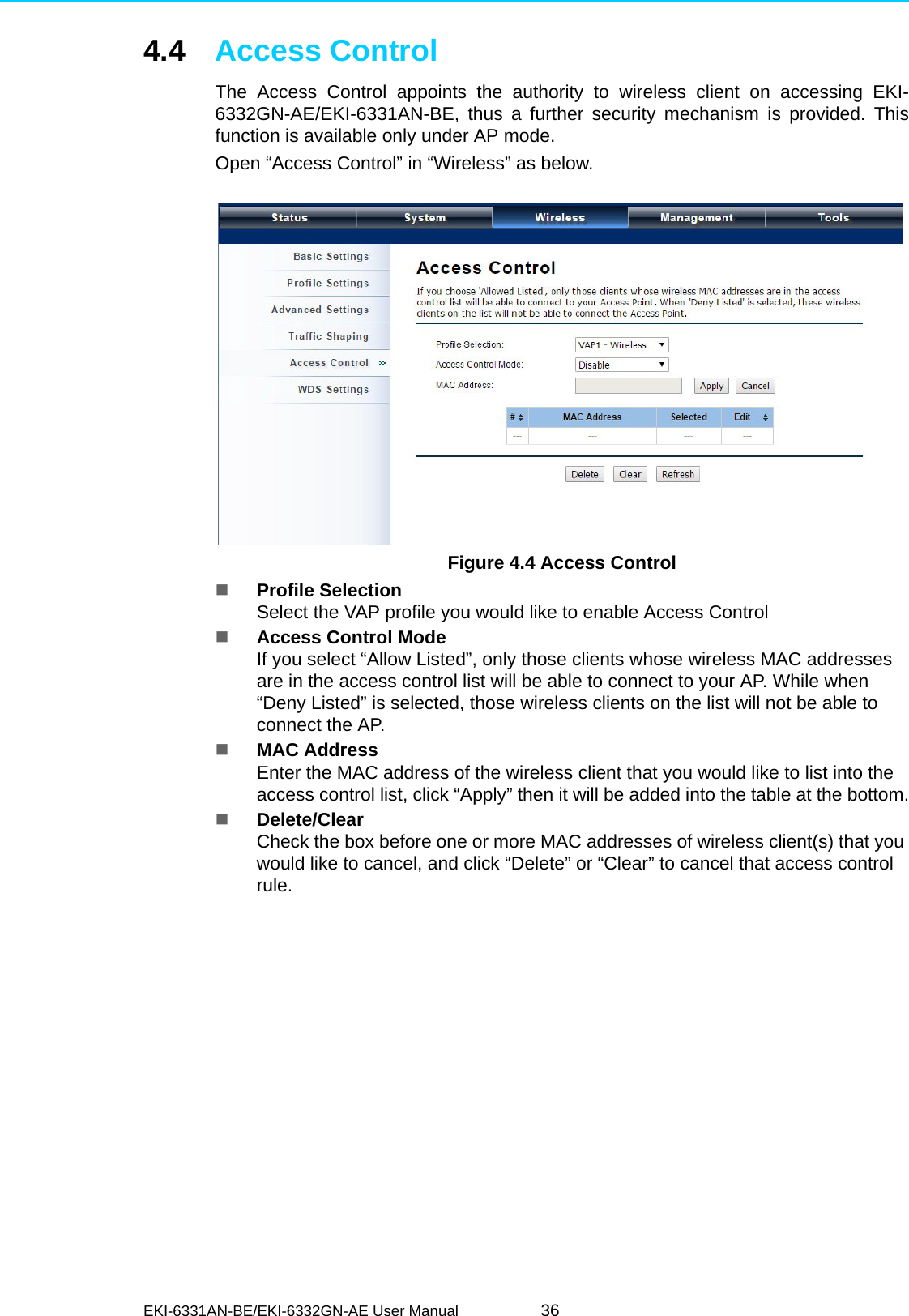 EKI-6331AN-BE/EKI-6332GN-AE User Manual 364.4 Access ControlThe Access Control appoints the authority to wireless client on accessing EKI-6332GN-AE/EKI-6331AN-BE, thus a further security mechanism is provided. Thisfunction is available only under AP mode.Open “Access Control” in “Wireless” as below. Figure 4.4 Access ControlProfile SelectionSelect the VAP profile you would like to enable Access ControlAccess Control ModeIf you select “Allow Listed”, only those clients whose wireless MAC addresses are in the access control list will be able to connect to your AP. While when “Deny Listed” is selected, those wireless clients on the list will not be able to connect the AP.MAC AddressEnter the MAC address of the wireless client that you would like to list into the access control list, click “Apply” then it will be added into the table at the bottom.Delete/ClearCheck the box before one or more MAC addresses of wireless client(s) that you would like to cancel, and click “Delete” or “Clear” to cancel that access control rule.