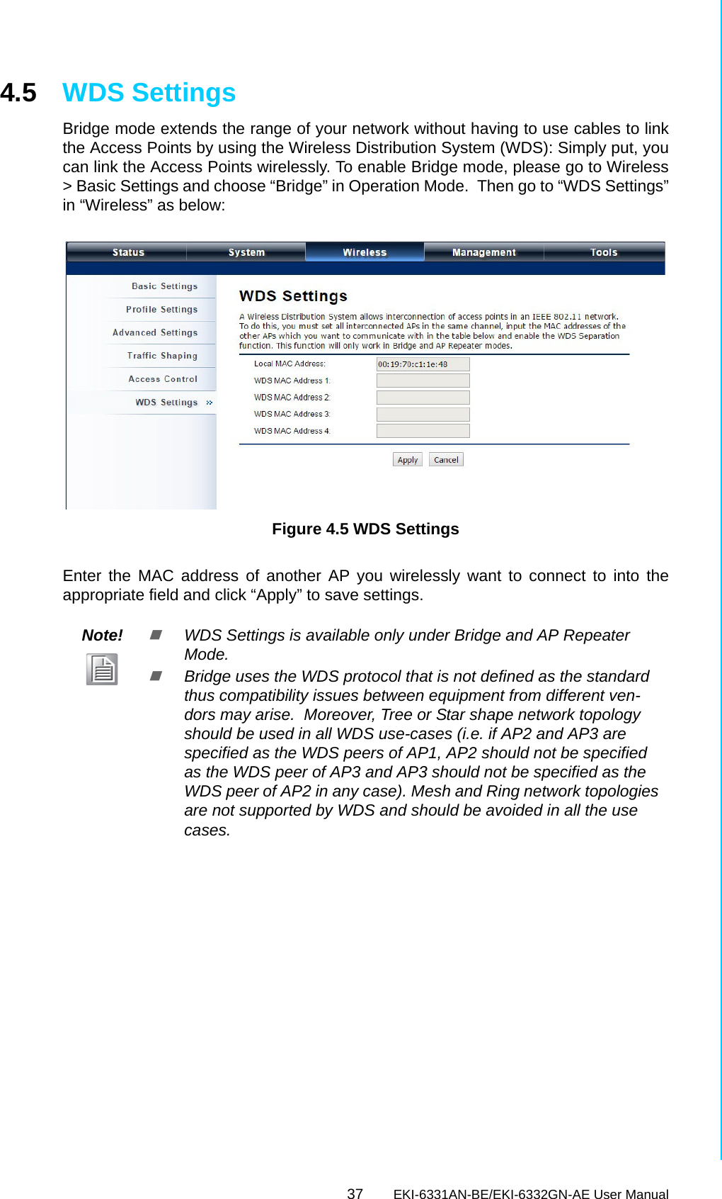 37 EKI-6331AN-BE/EKI-6332GN-AE User ManualChapter 4 Advanced Settings4.5 WDS SettingsBridge mode extends the range of your network without having to use cables to linkthe Access Points by using the Wireless Distribution System (WDS): Simply put, youcan link the Access Points wirelessly. To enable Bridge mode, please go to Wireless&gt; Basic Settings and choose “Bridge” in Operation Mode.  Then go to “WDS Settings”in “Wireless” as below:    Figure 4.5 WDS SettingsEnter the MAC address of another AP you wirelessly want to connect to into theappropriate field and click “Apply” to save settings.Note!WDS Settings is available only under Bridge and AP Repeater Mode.Bridge uses the WDS protocol that is not defined as the standard thus compatibility issues between equipment from different ven-dors may arise.  Moreover, Tree or Star shape network topology should be used in all WDS use-cases (i.e. if AP2 and AP3 are specified as the WDS peers of AP1, AP2 should not be specified as the WDS peer of AP3 and AP3 should not be specified as the WDS peer of AP2 in any case). Mesh and Ring network topologies are not supported by WDS and should be avoided in all the use cases.