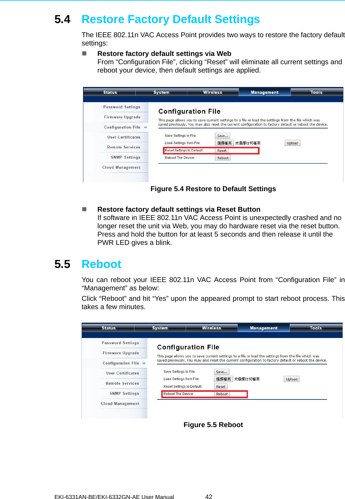 EKI-6331AN-BE/EKI-6332GN-AE User Manual 425.4 Restore Factory Default SettingsThe IEEE 802.11n VAC Access Point provides two ways to restore the factory defaultsettings:Restore factory default settings via WebFrom “Configuration File”, clicking “Reset” will eliminate all current settings and reboot your device, then default settings are applied. Figure 5.4 Restore to Default SettingsRestore factory default settings via Reset ButtonIf software in IEEE 802.11n VAC Access Point is unexpectedly crashed and no longer reset the unit via Web, you may do hardware reset via the reset button.  Press and hold the button for at least 5 seconds and then release it until the PWR LED gives a blink. 5.5 RebootYou can reboot your IEEE 802.11n VAC Access Point from “Configuration File” in“Management” as below:Click “Reboot” and hit “Yes” upon the appeared prompt to start reboot process. Thistakes a few minutes.  Figure 5.5 Reboot