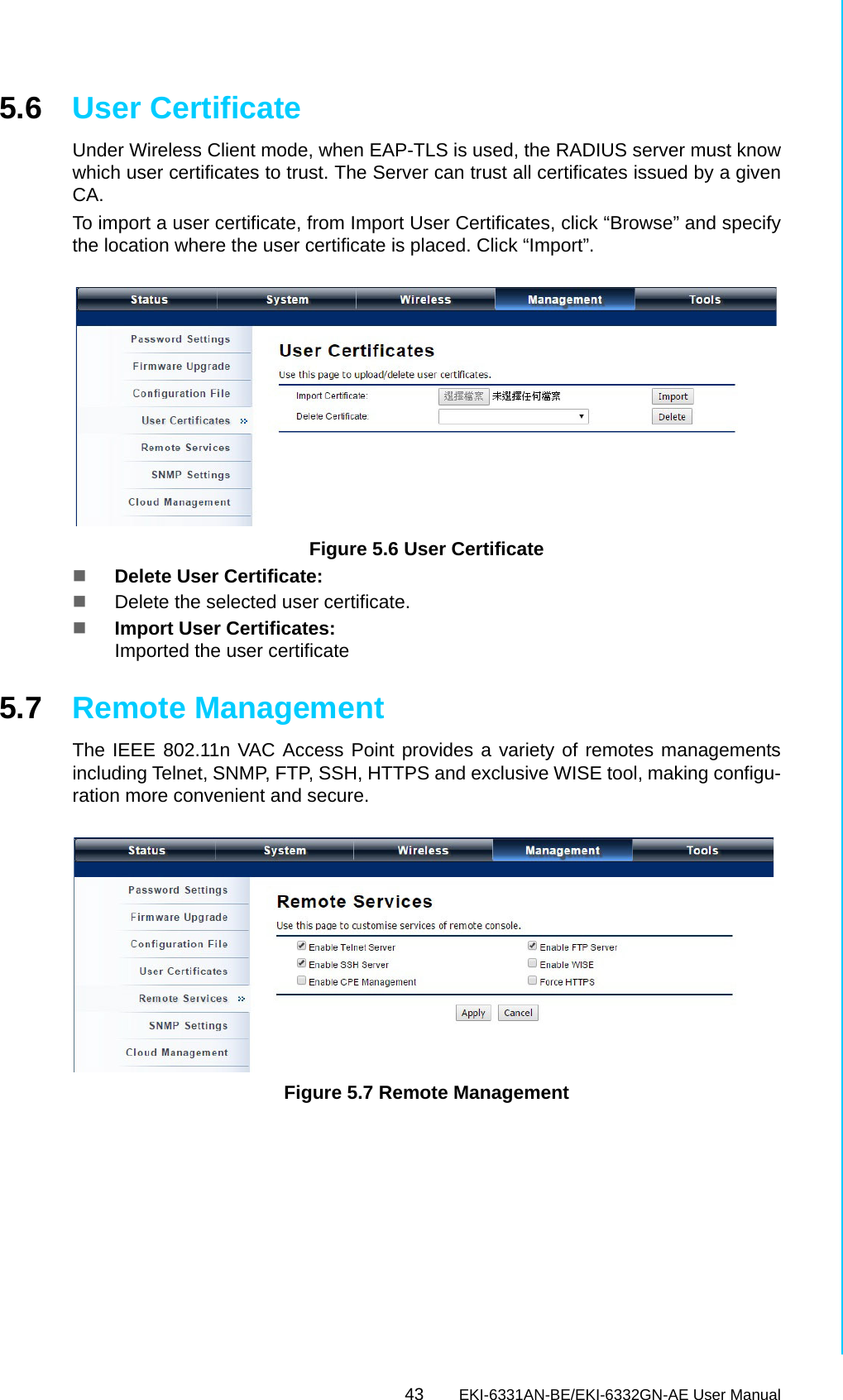 43 EKI-6331AN-BE/EKI-6332GN-AE User ManualChapter 5 Management5.6 User CertificateUnder Wireless Client mode, when EAP-TLS is used, the RADIUS server must knowwhich user certificates to trust. The Server can trust all certificates issued by a givenCA.To import a user certificate, from Import User Certificates, click “Browse” and specifythe location where the user certificate is placed. Click “Import”. Figure 5.6 User CertificateDelete User Certificate: Delete the selected user certificate.Import User Certificates: Imported the user certificate5.7 Remote ManagementThe IEEE 802.11n VAC Access Point provides a variety of remotes managementsincluding Telnet, SNMP, FTP, SSH, HTTPS and exclusive WISE tool, making configu-ration more convenient and secure. Figure 5.7 Remote Management