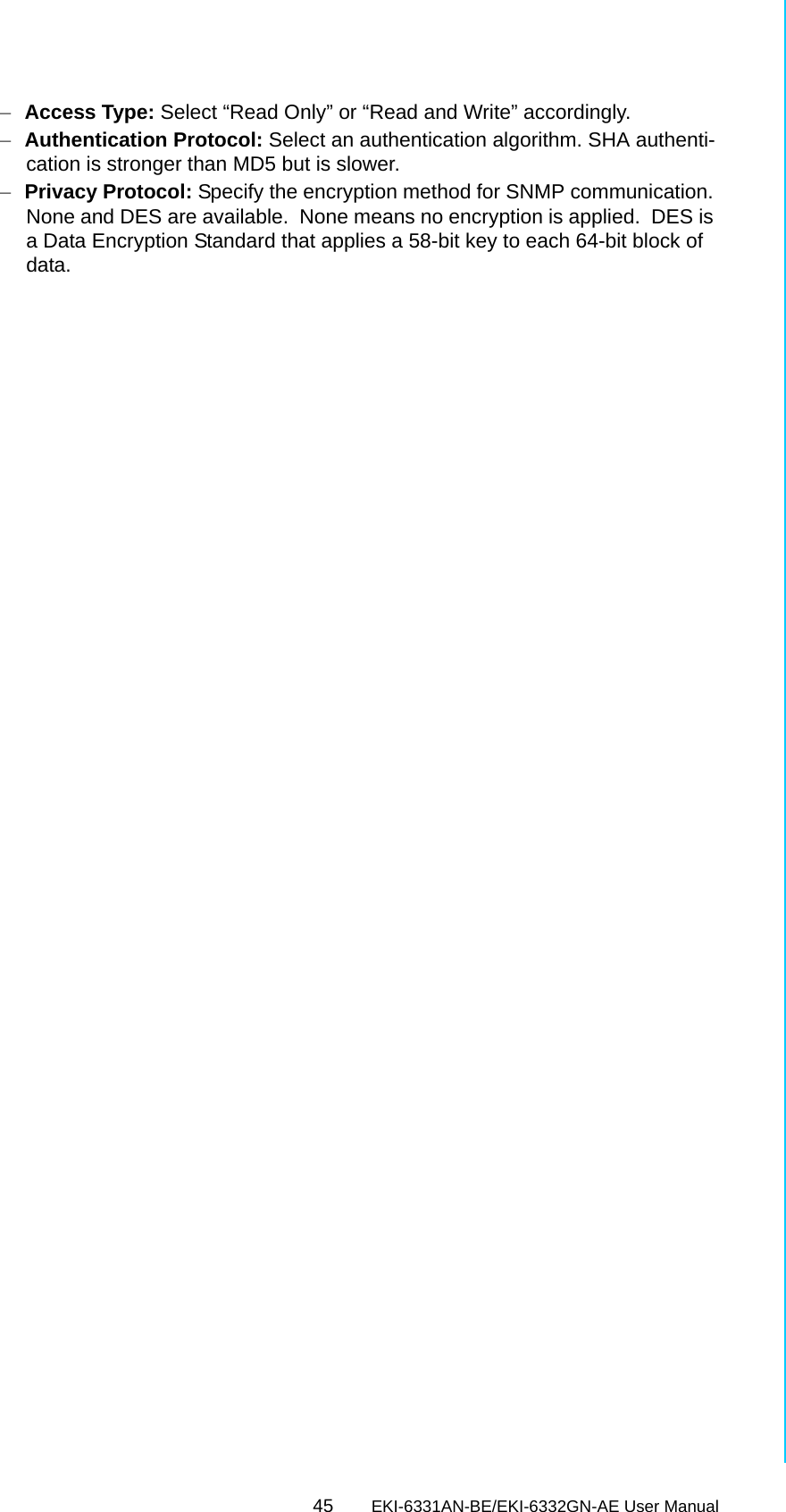 45 EKI-6331AN-BE/EKI-6332GN-AE User ManualChapter 5 Management–Access Type: Select “Read Only” or “Read and Write” accordingly.–Authentication Protocol: Select an authentication algorithm. SHA authenti-cation is stronger than MD5 but is slower.–Privacy Protocol: Specify the encryption method for SNMP communication. None and DES are available.  None means no encryption is applied.  DES is a Data Encryption Standard that applies a 58-bit key to each 64-bit block of data.