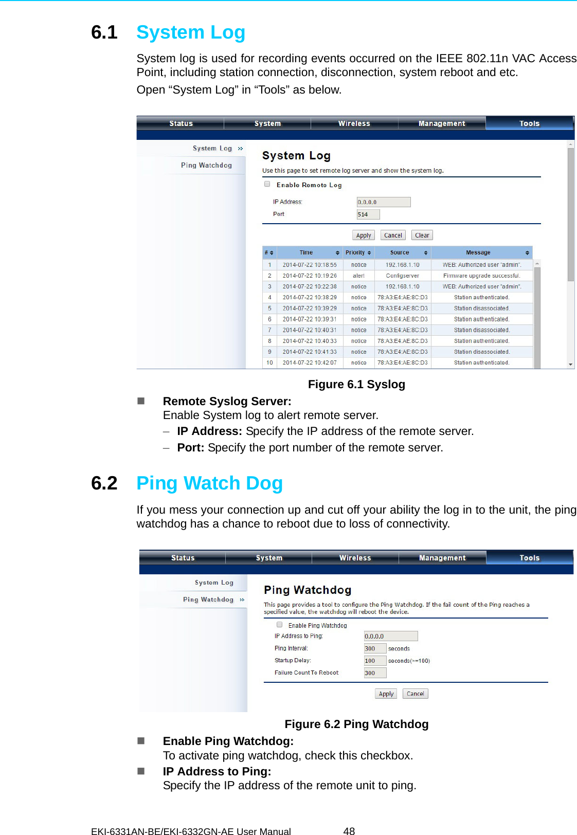 EKI-6331AN-BE/EKI-6332GN-AE User Manual 486.1 System LogSystem log is used for recording events occurred on the IEEE 802.11n VAC AccessPoint, including station connection, disconnection, system reboot and etc.Open “System Log” in “Tools” as below. Figure 6.1 SyslogRemote Syslog Server:Enable System log to alert remote server.–IP Address: Specify the IP address of the remote server.–Port: Specify the port number of the remote server.6.2 Ping Watch DogIf you mess your connection up and cut off your ability the log in to the unit, the pingwatchdog has a chance to reboot due to loss of connectivity.   Figure 6.2 Ping WatchdogEnable Ping Watchdog: To activate ping watchdog, check this checkbox.IP Address to Ping: Specify the IP address of the remote unit to ping.