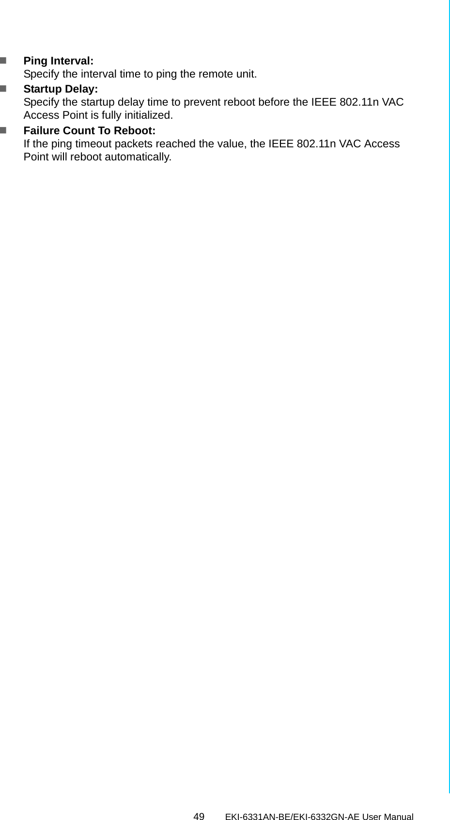 49 EKI-6331AN-BE/EKI-6332GN-AE User ManualChapter 6 Monitoring ToolsPing Interval: Specify the interval time to ping the remote unit.Startup Delay: Specify the startup delay time to prevent reboot before the IEEE 802.11n VAC Access Point is fully initialized.Failure Count To Reboot: If the ping timeout packets reached the value, the IEEE 802.11n VAC Access Point will reboot automatically.