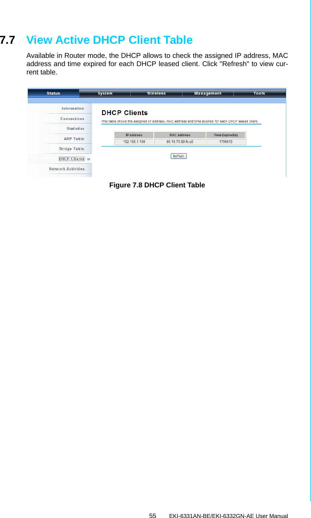55 EKI-6331AN-BE/EKI-6332GN-AE User ManualChapter 7 Status7.7 View Active DHCP Client TableAvailable in Router mode, the DHCP allows to check the assigned IP address, MACaddress and time expired for each DHCP leased client. Click &quot;Refresh&quot; to view cur-rent table. Figure 7.8 DHCP Client Table