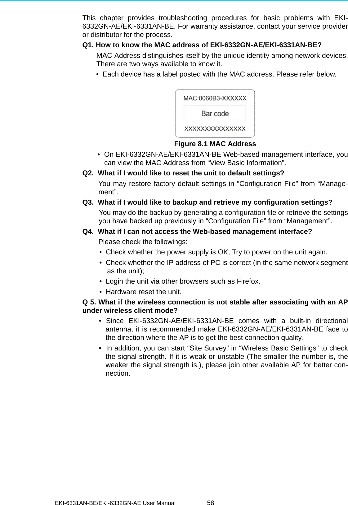 EKI-6331AN-BE/EKI-6332GN-AE User Manual 58This chapter provides troubleshooting procedures for basic problems with EKI-6332GN-AE/EKI-6331AN-BE. For warranty assistance, contact your service provideror distributor for the process.Q1. How to know the MAC address of EKI-6332GN-AE/EKI-6331AN-BE?MAC Address distinguishes itself by the unique identity among network devices.There are two ways available to know it.       •  Each device has a label posted with the MAC address. Please refer below. Figure 8.1 MAC Address       •  On EKI-6332GN-AE/EKI-6331AN-BE Web-based management interface, youcan view the MAC Address from “View Basic Information”.Q2.  What if I would like to reset the unit to default settings?      You may restore factory default settings in “Configuration File” from “Manage-ment”.Q3.  What if I would like to backup and retrieve my configuration settings?You may do the backup by generating a configuration file or retrieve the settingsyou have backed up previously in “Configuration File” from “Management”.Q4.  What if I can not access the Web-based management interface?Please check the followings:•  Check whether the power supply is OK; Try to power on the unit again.•  Check whether the IP address of PC is correct (in the same network segmentas the unit);•  Login the unit via other browsers such as Firefox.•  Hardware reset the unit.Q 5. What if the wireless connection is not stable after associating with an APunder wireless client mode?• Since EKI-6332GN-AE/EKI-6331AN-BE comes with a built-in directionalantenna, it is recommended make EKI-6332GN-AE/EKI-6331AN-BE face tothe direction where the AP is to get the best connection quality.•  In addition, you can start “Site Survey” in “Wireless Basic Settings” to checkthe signal strength. If it is weak or unstable (The smaller the number is, theweaker the signal strength is.), please join other available AP for better con-nection.